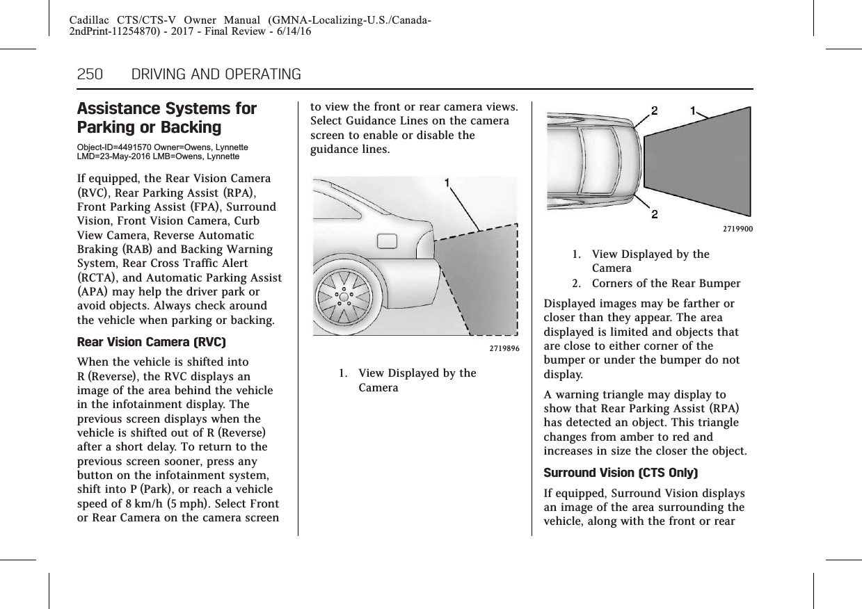 Cadillac CTS/CTS-V Owner Manual (GMNA-Localizing-U.S./Canada-2ndPrint-11254870) - 2017 - Final Review - 6/14/16250 DRIVING AND OPERATINGAssistance Systems forParking or BackingObject-ID=4491570 Owner=Owens, LynnetteLMD=23-May-2016 LMB=Owens, LynnetteIf equipped, the Rear Vision Camera(RVC), Rear Parking Assist (RPA),Front Parking Assist (FPA), SurroundVision, Front Vision Camera, CurbView Camera, Reverse AutomaticBraking (RAB) and Backing WarningSystem, Rear Cross Traffic Alert(RCTA), and Automatic Parking Assist(APA) may help the driver park oravoid objects. Always check aroundthe vehicle when parking or backing.Rear Vision Camera (RVC)When the vehicle is shifted intoR (Reverse), the RVC displays animage of the area behind the vehiclein the infotainment display. Theprevious screen displays when thevehicle is shifted out of R (Reverse)after a short delay. To return to theprevious screen sooner, press anybutton on the infotainment system,shift into P (Park), or reach a vehiclespeed of 8 km/h (5 mph). Select Frontor Rear Camera on the camera screento view the front or rear camera views.Select Guidance Lines on the camerascreen to enable or disable theguidance lines.27198961. View Displayed by theCamera27199001. View Displayed by theCamera2. Corners of the Rear BumperDisplayed images may be farther orcloser than they appear. The areadisplayed is limited and objects thatare close to either corner of thebumper or under the bumper do notdisplay.A warning triangle may display toshow that Rear Parking Assist (RPA)has detected an object. This trianglechanges from amber to red andincreases in size the closer the object.Surround Vision (CTS Only)If equipped, Surround Vision displaysan image of the area surrounding thevehicle, along with the front or rear