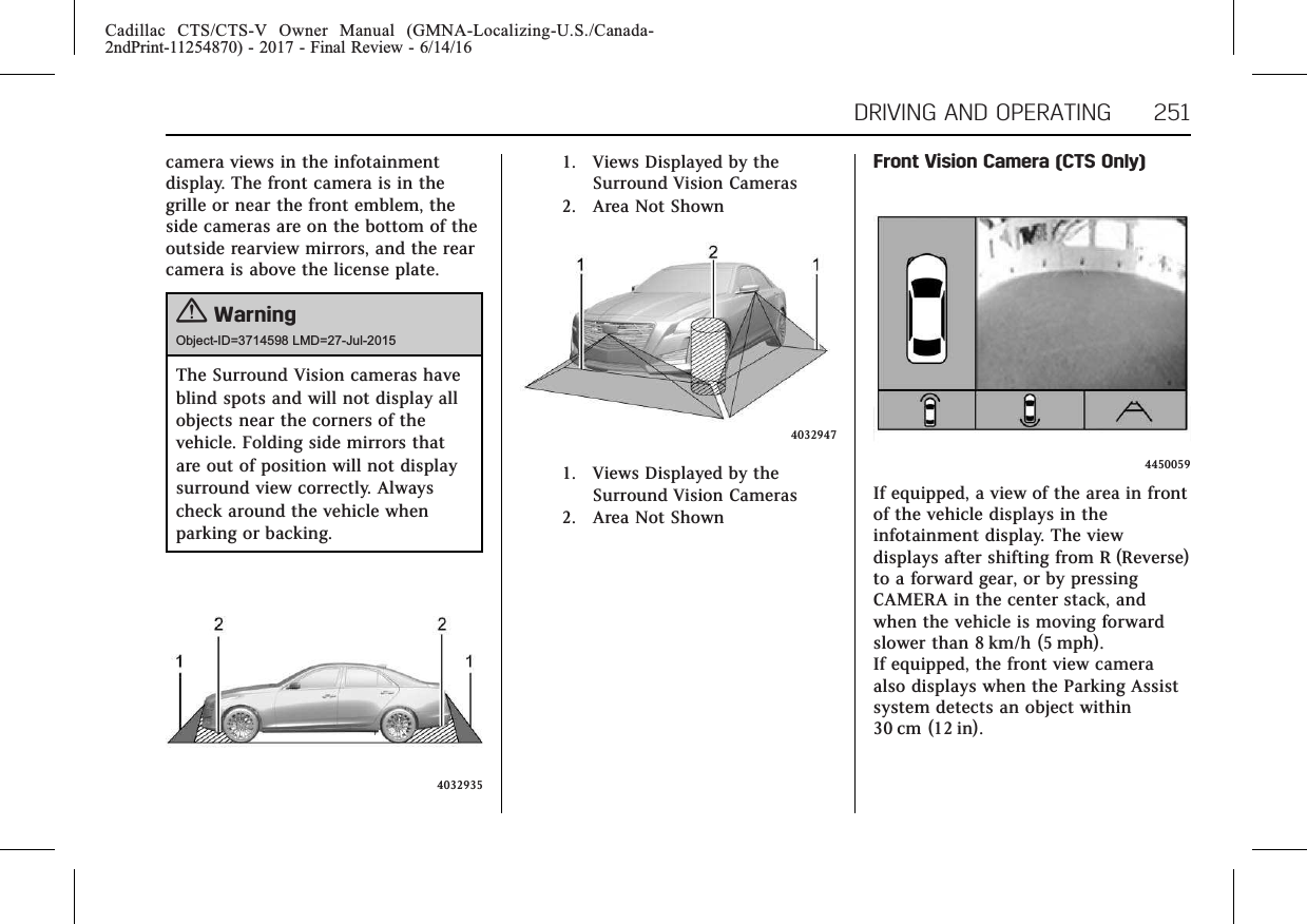 Cadillac CTS/CTS-V Owner Manual (GMNA-Localizing-U.S./Canada-2ndPrint-11254870) - 2017 - Final Review - 6/14/16DRIVING AND OPERATING 251camera views in the infotainmentdisplay. The front camera is in thegrille or near the front emblem, theside cameras are on the bottom of theoutside rearview mirrors, and the rearcamera is above the license plate.{WarningObject-ID=3714598 LMD=27-Jul-2015The Surround Vision cameras haveblind spots and will not display allobjects near the corners of thevehicle. Folding side mirrors thatare out of position will not displaysurround view correctly. Alwayscheck around the vehicle whenparking or backing.40329351. Views Displayed by theSurround Vision Cameras2. Area Not Shown40329471. Views Displayed by theSurround Vision Cameras2. Area Not ShownFront Vision Camera (CTS Only)4450059If equipped, a view of the area in frontof the vehicle displays in theinfotainment display. The viewdisplays after shifting from R (Reverse)to a forward gear, or by pressingCAMERA in the center stack, andwhen the vehicle is moving forwardslower than 8 km/h (5 mph).If equipped, the front view cameraalso displays when the Parking Assistsystem detects an object within30 cm (12 in).