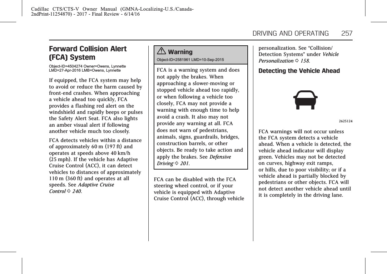 Cadillac CTS/CTS-V Owner Manual (GMNA-Localizing-U.S./Canada-2ndPrint-11254870) - 2017 - Final Review - 6/14/16DRIVING AND OPERATING 257Forward Collision Alert(FCA) SystemObject-ID=4504274 Owner=Owens, LynnetteLMD=27-Apr-2016 LMB=Owens, LynnetteIf equipped, the FCA system may helpto avoid or reduce the harm caused byfront-end crashes. When approachinga vehicle ahead too quickly, FCAprovides a flashing red alert on thewindshield and rapidly beeps or pulsesthe Safety Alert Seat. FCA also lightsan amber visual alert if followinganother vehicle much too closely.FCA detects vehicles within a distanceof approximately 60 m (197 ft) andoperates at speeds above 40 km/h(25 mph). If the vehicle has AdaptiveCruise Control (ACC), it can detectvehicles to distances of approximately110 m (360 ft) and operates at allspeeds. See Adaptive CruiseControl 0240.{WarningObject-ID=2581961 LMD=10-Sep-2015FCA is a warning system and doesnot apply the brakes. Whenapproaching a slower-moving orstopped vehicle ahead too rapidly,or when following a vehicle tooclosely, FCA may not provide awarning with enough time to helpavoid a crash. It also may notprovide any warning at all. FCAdoes not warn of pedestrians,animals, signs, guardrails, bridges,construction barrels, or otherobjects. Be ready to take action andapply the brakes. See DefensiveDriving 0201.FCA can be disabled with the FCAsteering wheel control, or if yourvehicle is equipped with AdaptiveCruise Control (ACC), through vehiclepersonalization. See “Collision/Detection Systems”under VehiclePersonalization 0158.Detecting the Vehicle Ahead2625124FCA warnings will not occur unlessthe FCA system detects a vehicleahead. When a vehicle is detected, thevehicle ahead indicator will displaygreen. Vehicles may not be detectedon curves, highway exit ramps,or hills, due to poor visibility; or if avehicle ahead is partially blocked bypedestrians or other objects. FCA willnot detect another vehicle ahead untilit is completely in the driving lane.