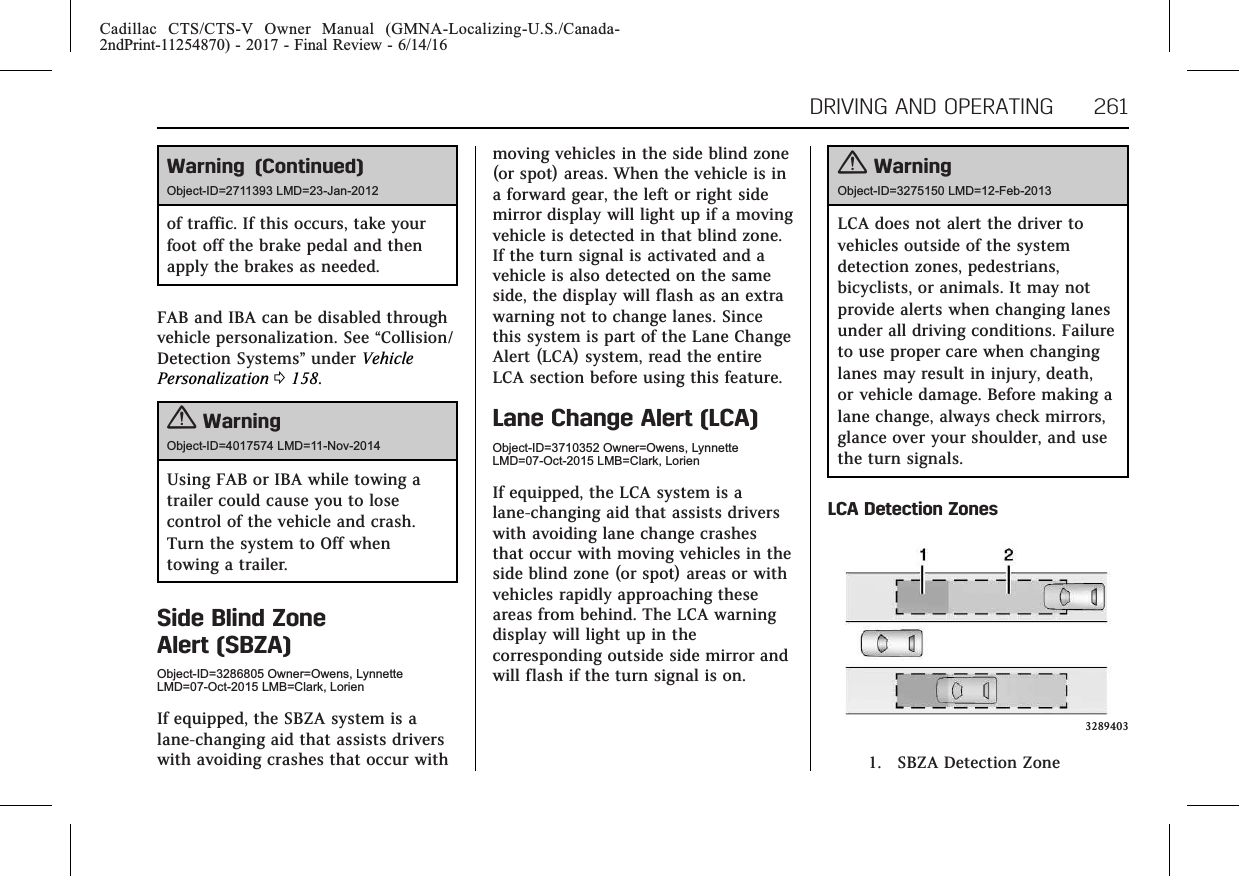 Cadillac CTS/CTS-V Owner Manual (GMNA-Localizing-U.S./Canada-2ndPrint-11254870) - 2017 - Final Review - 6/14/16DRIVING AND OPERATING 261Warning (Continued)Object-ID=2711393 LMD=23-Jan-2012of traffic. If this occurs, take yourfoot off the brake pedal and thenapply the brakes as needed.FAB and IBA can be disabled throughvehicle personalization. See “Collision/Detection Systems”under VehiclePersonalization 0158.{WarningObject-ID=4017574 LMD=11-Nov-2014Using FAB or IBA while towing atrailer could cause you to losecontrol of the vehicle and crash.Turn the system to Off whentowing a trailer.Side Blind ZoneAlert (SBZA)Object-ID=3286805 Owner=Owens, LynnetteLMD=07-Oct-2015 LMB=Clark, LorienIf equipped, the SBZA system is alane-changing aid that assists driverswith avoiding crashes that occur withmoving vehicles in the side blind zone(or spot) areas. When the vehicle is ina forward gear, the left or right sidemirror display will light up if a movingvehicle is detected in that blind zone.If the turn signal is activated and avehicle is also detected on the sameside, the display will flash as an extrawarning not to change lanes. Sincethis system is part of the Lane ChangeAlert (LCA) system, read the entireLCA section before using this feature.Lane Change Alert (LCA)Object-ID=3710352 Owner=Owens, LynnetteLMD=07-Oct-2015 LMB=Clark, LorienIf equipped, the LCA system is alane-changing aid that assists driverswith avoiding lane change crashesthat occur with moving vehicles in theside blind zone (or spot) areas or withvehicles rapidly approaching theseareas from behind. The LCA warningdisplay will light up in thecorresponding outside side mirror andwill flash if the turn signal is on.{WarningObject-ID=3275150 LMD=12-Feb-2013LCA does not alert the driver tovehicles outside of the systemdetection zones, pedestrians,bicyclists, or animals. It may notprovide alerts when changing lanesunder all driving conditions. Failureto use proper care when changinglanes may result in injury, death,or vehicle damage. Before making alane change, always check mirrors,glance over your shoulder, and usethe turn signals.LCA Detection Zones32894031. SBZA Detection Zone