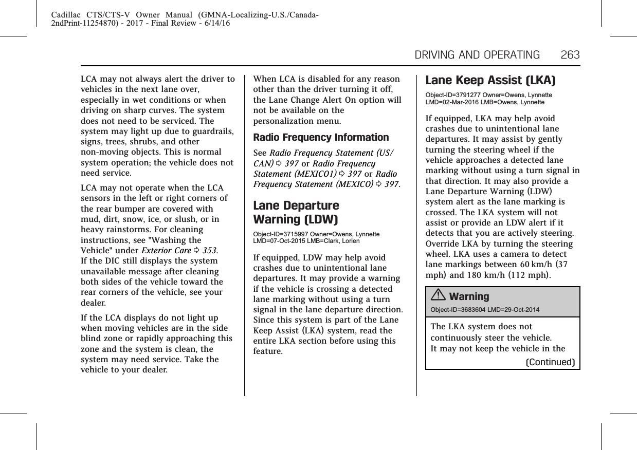 Cadillac CTS/CTS-V Owner Manual (GMNA-Localizing-U.S./Canada-2ndPrint-11254870) - 2017 - Final Review - 6/14/16DRIVING AND OPERATING 263LCA may not always alert the driver tovehicles in the next lane over,especially in wet conditions or whendriving on sharp curves. The systemdoes not need to be serviced. Thesystem may light up due to guardrails,signs, trees, shrubs, and othernon-moving objects. This is normalsystem operation; the vehicle does notneed service.LCA may not operate when the LCAsensors in the left or right corners ofthe rear bumper are covered withmud, dirt, snow, ice, or slush, or inheavy rainstorms. For cleaninginstructions, see &quot;Washing theVehicle&quot; under Exterior Care 0353.If the DIC still displays the systemunavailable message after cleaningboth sides of the vehicle toward therear corners of the vehicle, see yourdealer.If the LCA displays do not light upwhen moving vehicles are in the sideblind zone or rapidly approaching thiszone and the system is clean, thesystem may need service. Take thevehicle to your dealer.When LCA is disabled for any reasonother than the driver turning it off,the Lane Change Alert On option willnot be available on thepersonalization menu.Radio Frequency InformationSee Radio Frequency Statement (US/CAN) 0397 or Radio FrequencyStatement (MEXICO1) 0397 or RadioFrequency Statement (MEXICO) 0397.Lane DepartureWarning (LDW)Object-ID=3715997 Owner=Owens, LynnetteLMD=07-Oct-2015 LMB=Clark, LorienIf equipped, LDW may help avoidcrashes due to unintentional lanedepartures. It may provide a warningif the vehicle is crossing a detectedlane marking without using a turnsignal in the lane departure direction.Since this system is part of the LaneKeep Assist (LKA) system, read theentire LKA section before using thisfeature.Lane Keep Assist (LKA)Object-ID=3791277 Owner=Owens, LynnetteLMD=02-Mar-2016 LMB=Owens, LynnetteIf equipped, LKA may help avoidcrashes due to unintentional lanedepartures. It may assist by gentlyturning the steering wheel if thevehicle approaches a detected lanemarking without using a turn signal inthat direction. It may also provide aLane Departure Warning (LDW)system alert as the lane marking iscrossed. The LKA system will notassist or provide an LDW alert if itdetects that you are actively steering.Override LKA by turning the steeringwheel. LKA uses a camera to detectlane markings between 60 km/h (37mph) and 180 km/h (112 mph).{WarningObject-ID=3683604 LMD=29-Oct-2014The LKA system does notcontinuously steer the vehicle.It may not keep the vehicle in the(Continued)