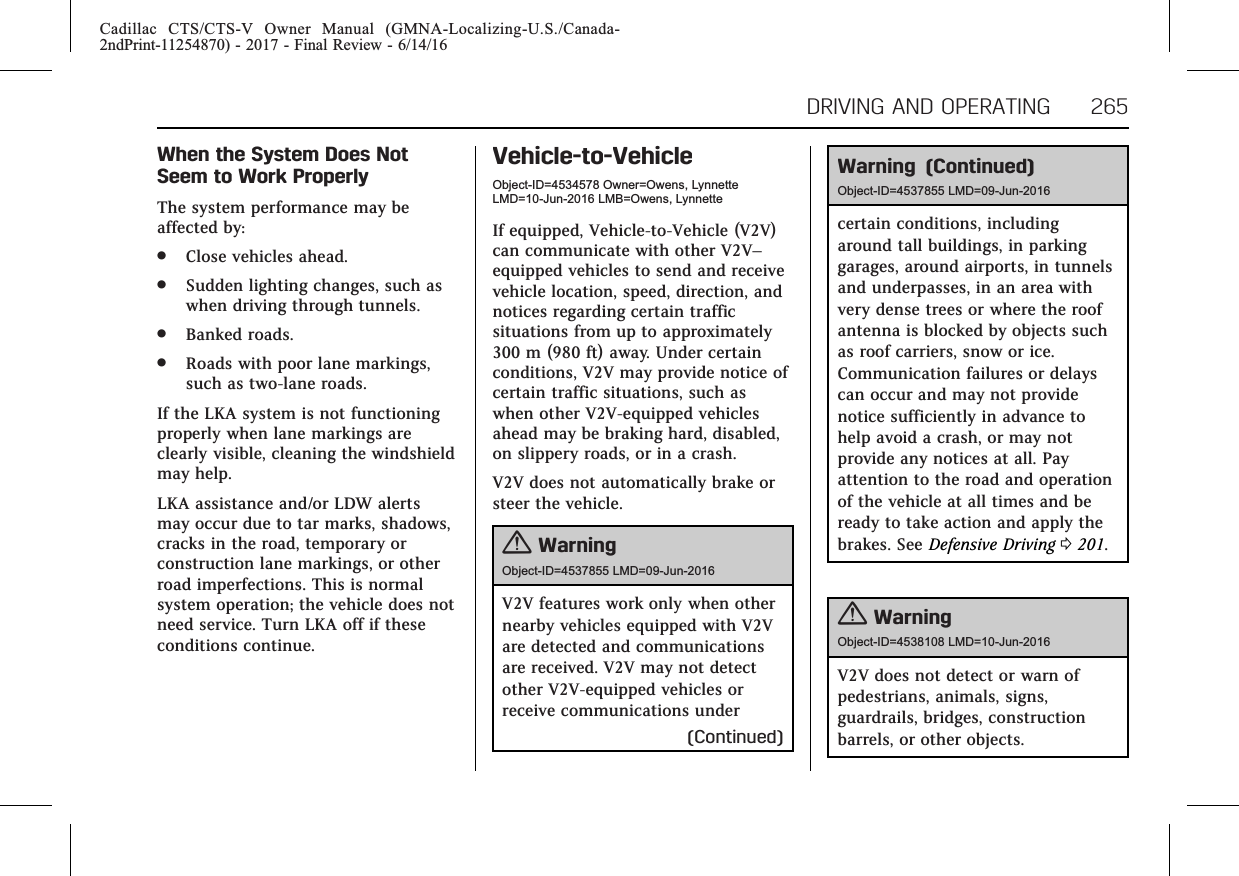 Cadillac CTS/CTS-V Owner Manual (GMNA-Localizing-U.S./Canada-2ndPrint-11254870) - 2017 - Final Review - 6/14/16DRIVING AND OPERATING 265When the System Does NotSeem to Work ProperlyThe system performance may beaffected by:.Close vehicles ahead..Sudden lighting changes, such aswhen driving through tunnels..Banked roads..Roads with poor lane markings,such as two-lane roads.If the LKA system is not functioningproperly when lane markings areclearly visible, cleaning the windshieldmay help.LKA assistance and/or LDW alertsmay occur due to tar marks, shadows,cracks in the road, temporary orconstruction lane markings, or otherroad imperfections. This is normalsystem operation; the vehicle does notneed service. Turn LKA off if theseconditions continue.Vehicle-to-VehicleObject-ID=4534578 Owner=Owens, LynnetteLMD=10-Jun-2016 LMB=Owens, LynnetteIf equipped, Vehicle-to-Vehicle (V2V)can communicate with other V2V–equipped vehicles to send and receivevehicle location, speed, direction, andnotices regarding certain trafficsituations from up to approximately300 m (980 ft) away. Under certainconditions, V2V may provide notice ofcertain traffic situations, such aswhen other V2V-equipped vehiclesahead may be braking hard, disabled,on slippery roads, or in a crash.V2V does not automatically brake orsteer the vehicle.{WarningObject-ID=4537855 LMD=09-Jun-2016V2V features work only when othernearby vehicles equipped with V2Vare detected and communicationsare received. V2V may not detectother V2V-equipped vehicles orreceive communications under(Continued)Warning (Continued)Object-ID=4537855 LMD=09-Jun-2016certain conditions, includingaround tall buildings, in parkinggarages, around airports, in tunnelsand underpasses, in an area withvery dense trees or where the roofantenna is blocked by objects suchas roof carriers, snow or ice.Communication failures or delayscan occur and may not providenotice sufficiently in advance tohelp avoid a crash, or may notprovide any notices at all. Payattention to the road and operationof the vehicle at all times and beready to take action and apply thebrakes. See Defensive Driving 0201.{WarningObject-ID=4538108 LMD=10-Jun-2016V2V does not detect or warn ofpedestrians, animals, signs,guardrails, bridges, constructionbarrels, or other objects.