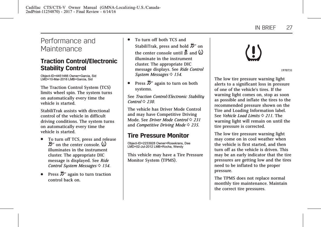 Cadillac CTS/CTS-V Owner Manual (GMNA-Localizing-U.S./Canada-2ndPrint-11254870) - 2017 - Final Review - 6/14/16IN BRIEF 27Performance andMaintenanceTraction Control/ElectronicStability ControlObject-ID=4451466 Owner=Garcia, SidLMD=10-Mar-2016 LMB=Garcia, SidThe Traction Control System (TCS)limits wheel spin. The system turnson automatically every time thevehicle is started.StabiliTrak assists with directionalcontrol of the vehicle in difficultdriving conditions. The system turnson automatically every time thevehicle is started..To turn off TCS, press and releaseYon the center console. iilluminates in the instrumentcluster. The appropriate DICmessage is displayed. See RideControl System Messages 0154..Press Yagain to turn tractioncontrol back on..To turn off both TCS andStabiliTrak, press and hold Yonthe center console until gand iilluminate in the instrumentcluster. The appropriate DICmessage displays. See Ride ControlSystem Messages 0154..Press Yagain to turn on bothsystems.See Traction Control/Electronic StabilityControl 0230.The vehicle has Driver Mode Controland may have Competitive DrivingMode. See Driver Mode Control 0231and Competitive Driving Mode 0235.Tire Pressure MonitorObject-ID=2233928 Owner=Rosekrans, DeeLMD=02-Jul-2012 LMB=Rocha, WendyThis vehicle may have a Tire PressureMonitor System (TPMS).1970731The low tire pressure warning lightalerts to a significant loss in pressureof one of the vehicle&apos;s tires. If thewarning light comes on, stop as soonas possible and inflate the tires to therecommended pressure shown on theTire and Loading Information label.See Vehicle Load Limits 0211. Thewarning light will remain on until thetire pressure is corrected.The low tire pressure warning lightmay come on in cool weather whenthe vehicle is first started, and thenturn off as the vehicle is driven. Thismay be an early indicator that the tirepressures are getting low and the tiresneed to be inflated to the properpressure.The TPMS does not replace normalmonthly tire maintenance. Maintainthe correct tire pressures.