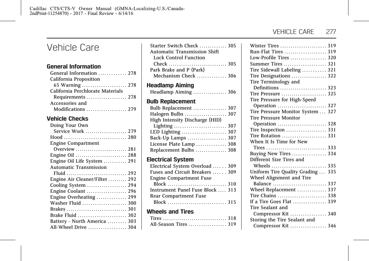 Cadillac CTS/CTS-V Owner Manual (GMNA-Localizing-U.S./Canada-2ndPrint-11254870) - 2017 - Final Review - 6/14/16VEHICLE CARE 277Vehicle CareGeneral InformationGeneral Information . . . . . . . . . . . . . 278California Proposition65 Warning . . . . . . . . . . . . . . . . . . . . . 278California Perchlorate MaterialsRequirements . . . . . . . . . . . . . . . . . . . 278Accessories andModifications . . . . . . . . . . . . . . . . . . . 279Vehicle ChecksDoing Your OwnService Work . . . . . . . . . . . . . . . . . . . . 279Hood . . . . . . . . . . . . . . . . . . . . . . . . . . . . . . 280Engine CompartmentOverview . . . . . . . . . . . . . . . . . . . . . . . . . 281Engine Oil . . . . . . . . . . . . . . . . . . . . . . . . . 288Engine Oil Life System . . . . . . . . . . . 291Automatic TransmissionFluid . . . . . . . . . . . . . . . . . . . . . . . . . . . . . 292Engine Air Cleaner/Filter . . . . . . . . . 292Cooling System . . . . . . . . . . . . . . . . . . . 294Engine Coolant . . . . . . . . . . . . . . . . . . . 296Engine Overheating . . . . . . . . . . . . . . 299Washer Fluid . . . . . . . . . . . . . . . . . . . . . 300Brakes . . . . . . . . . . . . . . . . . . . . . . . . . . . . . 301Brake Fluid . . . . . . . . . . . . . . . . . . . . . . . 302Battery - North America . . . . . . . . . 303All-Wheel Drive . . . . . . . . . . . . . . . . . . 304Starter Switch Check . . . . . . . . . . . . . 305Automatic Transmission ShiftLock Control FunctionCheck . . . . . . . . . . . . . . . . . . . . . . . . . . . . 305Park Brake and P (Park)Mechanism Check . . . . . . . . . . . . . . 306Headlamp AimingHeadlamp Aiming . . . . . . . . . . . . . . . . 306Bulb ReplacementBulb Replacement . . . . . . . . . . . . . . . . 307Halogen Bulbs . . . . . . . . . . . . . . . . . . . . 307High Intensity Discharge (HID)Lighting . . . . . . . . . . . . . . . . . . . . . . . . . 307LED Lighting . . . . . . . . . . . . . . . . . . . . . 307Back-Up Lamps . . . . . . . . . . . . . . . . . . . 307License Plate Lamp . . . . . . . . . . . . . . 308Replacement Bulbs . . . . . . . . . . . . . . . 308Electrical SystemElectrical System Overload . . . . . . 309Fuses and Circuit Breakers . . . . . . 309Engine Compartment FuseBlock . . . . . . . . . . . . . . . . . . . . . . . . . . . . 310Instrument Panel Fuse Block . . . . 313Rear Compartment FuseBlock . . . . . . . . . . . . . . . . . . . . . . . . . . . . 315Wheels and TiresTires . . . . . . . . . . . . . . . . . . . . . . . . . . . . . . . 318All-Season Tires . . . . . . . . . . . . . . . . . . 319Winter Tires . . . . . . . . . . . . . . . . . . . . . . 319Run-Flat Tires . . . . . . . . . . . . . . . . . . . . 319Low-Profile Tires . . . . . . . . . . . . . . . . . 320Summer Tires . . . . . . . . . . . . . . . . . . . . 321Tire Sidewall Labeling . . . . . . . . . . . 321Tire Designations . . . . . . . . . . . . . . . . . 322Tire Terminology andDefinitions . . . . . . . . . . . . . . . . . . . . . . 323Tire Pressure . . . . . . . . . . . . . . . . . . . . . . 325Tire Pressure for High-SpeedOperation . . . . . . . . . . . . . . . . . . . . . . . . 327Tire Pressure Monitor System . . . 327Tire Pressure MonitorOperation . . . . . . . . . . . . . . . . . . . . . . . . 328Tire Inspection . . . . . . . . . . . . . . . . . . . 331Tire Rotation . . . . . . . . . . . . . . . . . . . . . 331When It Is Time for NewTires . . . . . . . . . . . . . . . . . . . . . . . . . . . . . 333Buying New Tires . . . . . . . . . . . . . . . . 334Different Size Tires andWheels . . . . . . . . . . . . . . . . . . . . . . . . . . 335Uniform Tire Quality Grading . . . 335Wheel Alignment and TireBalance . . . . . . . . . . . . . . . . . . . . . . . . . . 337Wheel Replacement . . . . . . . . . . . . . . 337Tire Chains . . . . . . . . . . . . . . . . . . . . . . . 338If a Tire Goes Flat . . . . . . . . . . . . . . . . 339Tire Sealant andCompressor Kit . . . . . . . . . . . . . . . . . 340Storing the Tire Sealant andCompressor Kit . . . . . . . . . . . . . . . . . 346