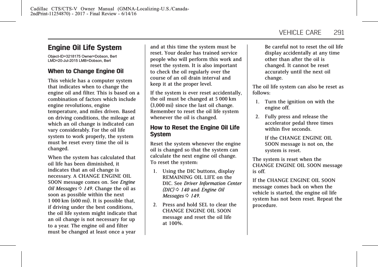 Cadillac CTS/CTS-V Owner Manual (GMNA-Localizing-U.S./Canada-2ndPrint-11254870) - 2017 - Final Review - 6/14/16VEHICLE CARE 291Engine Oil Life SystemObject-ID=3218175 Owner=Dobson, BertLMD=20-Jul-2015 LMB=Dobson, BertWhen to Change Engine OilThis vehicle has a computer systemthat indicates when to change theengine oil and filter. This is based on acombination of factors which includeengine revolutions, enginetemperature, and miles driven. Basedon driving conditions, the mileage atwhich an oil change is indicated canvary considerably. For the oil lifesystem to work properly, the systemmust be reset every time the oil ischanged.When the system has calculated thatoil life has been diminished, itindicates that an oil change isnecessary. A CHANGE ENGINE OILSOON message comes on. See EngineOil Messages 0149. Change the oil assoon as possible within the next1 000 km (600 mi). It is possible that,if driving under the best conditions,the oil life system might indicate thatan oil change is not necessary for upto a year. The engine oil and filtermust be changed at least once a yearand at this time the system must bereset. Your dealer has trained servicepeople who will perform this work andreset the system. It is also importantto check the oil regularly over thecourse of an oil drain interval andkeep it at the proper level.If the system is ever reset accidentally,the oil must be changed at 5 000 km(3,000 mi) since the last oil change.Remember to reset the oil life systemwhenever the oil is changed.How to Reset the Engine Oil LifeSystemReset the system whenever the engineoil is changed so that the system cancalculate the next engine oil change.To reset the system:1. Using the DIC buttons, displayREMAINING OIL LIFE on theDIC. See Driver Information Center(DIC) 0140 and Engine OilMessages 0149.2. Press and hold SEL to clear theCHANGE ENGINE OIL SOONmessage and reset the oil lifeat 100%.Be careful not to reset the oil lifedisplay accidentally at any timeother than after the oil ischanged. It cannot be resetaccurately until the next oilchange.The oil life system can also be reset asfollows:1. Turn the ignition on with theengine off.2. Fully press and release theaccelerator pedal three timeswithin five seconds.If the CHANGE ENGINE OILSOON message is not on, thesystem is reset.The system is reset when theCHANGE ENGINE OIL SOON messageis off.If the CHANGE ENGINE OIL SOONmessage comes back on when thevehicle is started, the engine oil lifesystem has not been reset. Repeat theprocedure.