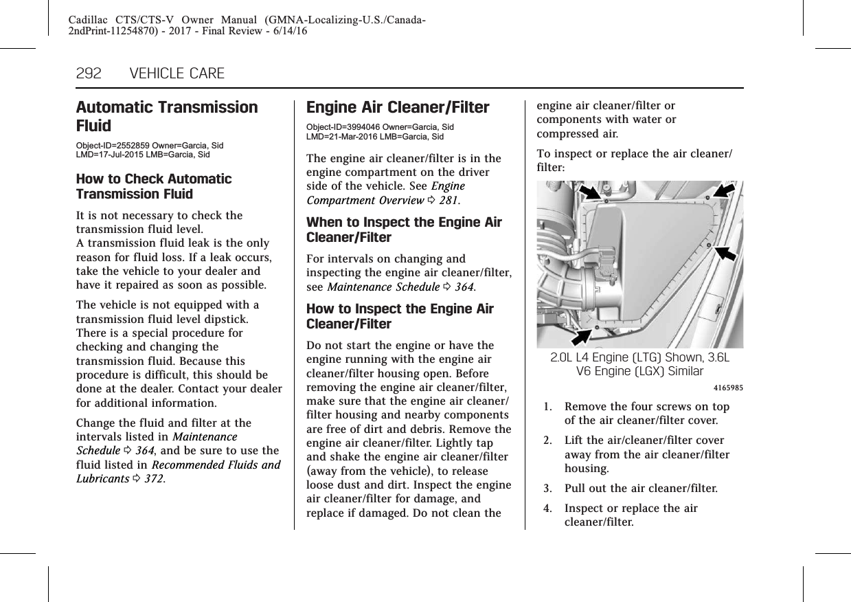 Cadillac CTS/CTS-V Owner Manual (GMNA-Localizing-U.S./Canada-2ndPrint-11254870) - 2017 - Final Review - 6/14/16292 VEHICLE CAREAutomatic TransmissionFluidObject-ID=2552859 Owner=Garcia, SidLMD=17-Jul-2015 LMB=Garcia, SidHow to Check AutomaticTransmission FluidIt is not necessary to check thetransmission fluid level.A transmission fluid leak is the onlyreason for fluid loss. If a leak occurs,take the vehicle to your dealer andhave it repaired as soon as possible.The vehicle is not equipped with atransmission fluid level dipstick.There is a special procedure forchecking and changing thetransmission fluid. Because thisprocedure is difficult, this should bedone at the dealer. Contact your dealerfor additional information.Change the fluid and filter at theintervals listed in MaintenanceSchedule 0364, and be sure to use thefluid listed in Recommended Fluids andLubricants 0372.Engine Air Cleaner/FilterObject-ID=3994046 Owner=Garcia, SidLMD=21-Mar-2016 LMB=Garcia, SidThe engine air cleaner/filter is in theengine compartment on the driverside of the vehicle. See EngineCompartment Overview 0281.When to Inspect the Engine AirCleaner/FilterFor intervals on changing andinspecting the engine air cleaner/filter,see Maintenance Schedule 0364.How to Inspect the Engine AirCleaner/FilterDo not start the engine or have theengine running with the engine aircleaner/filter housing open. Beforeremoving the engine air cleaner/filter,make sure that the engine air cleaner/filter housing and nearby componentsare free of dirt and debris. Remove theengine air cleaner/filter. Lightly tapand shake the engine air cleaner/filter(away from the vehicle), to releaseloose dust and dirt. Inspect the engineair cleaner/filter for damage, andreplace if damaged. Do not clean theengine air cleaner/filter orcomponents with water orcompressed air.To inspect or replace the air cleaner/filter:2.0L L4 Engine (LTG) Shown, 3.6LV6 Engine (LGX) Similar41659851. Remove the four screws on topof the air cleaner/filter cover.2. Lift the air/cleaner/filter coveraway from the air cleaner/filterhousing.3. Pull out the air cleaner/filter.4. Inspect or replace the aircleaner/filter.