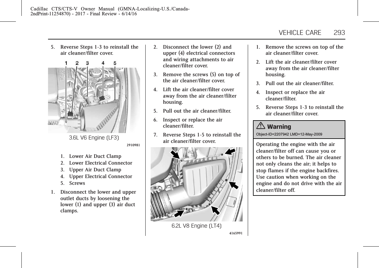 Cadillac CTS/CTS-V Owner Manual (GMNA-Localizing-U.S./Canada-2ndPrint-11254870) - 2017 - Final Review - 6/14/16VEHICLE CARE 2935. Reverse Steps 1-3 to reinstall theair cleaner/filter cover.3.6L V6 Engine (LF3)29109811. Lower Air Duct Clamp2. Lower Electrical Connector3. Upper Air Duct Clamp4. Upper Electrical Connector5. Screws1. Disconnect the lower and upperoutlet ducts by loosening thelower (1) and upper (3) air ductclamps.2. Disconnect the lower (2) andupper (4) electrical connectorsand wiring attachments to aircleaner/filter cover.3. Remove the screws (5) on top ofthe air cleaner/filter cover.4. Lift the air cleaner/filter coveraway from the air cleaner/filterhousing.5. Pull out the air cleaner/filter.6. Inspect or replace the aircleaner/filter.7. Reverse Steps 1-5 to reinstall theair cleaner/filter cover.6.2L V8 Engine (LT4)41659911. Remove the screws on top of theair cleaner/filter cover.2. Lift the air cleaner/filter coveraway from the air cleaner/filterhousing.3. Pull out the air cleaner/filter.4. Inspect or replace the aircleaner/filter.5. Reverse Steps 1-3 to reinstall theair cleaner/filter cover.{WarningObject-ID=2207942 LMD=12-May-2009Operating the engine with the aircleaner/filter off can cause you orothers to be burned. The air cleanernot only cleans the air; it helps tostop flames if the engine backfires.Use caution when working on theengine and do not drive with the aircleaner/filter off.