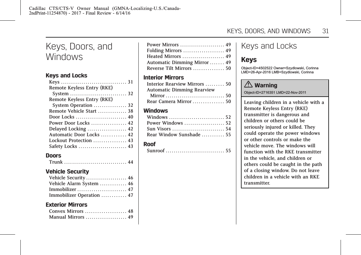 Cadillac CTS/CTS-V Owner Manual (GMNA-Localizing-U.S./Canada-2ndPrint-11254870) - 2017 - Final Review - 6/14/16KEYS, DOORS, AND WINDOWS 31Keys, Doors, andWindowsKeys and LocksKeys . . . . . . . . . . . . . . . . . . . . . . . . . . . . . . . . 31Remote Keyless Entry (RKE)System . . . . . . . . . . . . . . . . . . . . . . . . . . . . 32Remote Keyless Entry (RKE)System Operation . . . . . . . . . . . . . . . . 32Remote Vehicle Start . . . . . . . . . . . . . . 38Door Locks . . . . . . . . . . . . . . . . . . . . . . . . . 40Power Door Locks . . . . . . . . . . . . . . . . . 42Delayed Locking . . . . . . . . . . . . . . . . . . . 42Automatic Door Locks . . . . . . . . . . . . 42Lockout Protection . . . . . . . . . . . . . . . . 43Safety Locks . . . . . . . . . . . . . . . . . . . . . . . . 43DoorsTrunk . . . . . . . . . . . . . . . . . . . . . . . . . . . . . . . 44Vehicle SecurityVehicle Security . . . . . . . . . . . . . . . . . . . . 46Vehicle Alarm System . . . . . . . . . . . . . 46Immobilizer . . . . . . . . . . . . . . . . . . . . . . . . 47Immobilizer Operation . . . . . . . . . . . . 47Exterior MirrorsConvex Mirrors . . . . . . . . . . . . . . . . . . . . 48Manual Mirrors . . . . . . . . . . . . . . . . . . . . 49Power Mirrors . . . . . . . . . . . . . . . . . . . . . . 49Folding Mirrors . . . . . . . . . . . . . . . . . . . . 49Heated Mirrors . . . . . . . . . . . . . . . . . . . . . 49Automatic Dimming Mirror . . . . . . . 49Reverse Tilt Mirrors . . . . . . . . . . . . . . . 50Interior MirrorsInterior Rearview Mirrors . . . . . . . . . 50Automatic Dimming RearviewMirror . . . . . . . . . . . . . . . . . . . . . . . . . . . . . 50Rear Camera Mirror . . . . . . . . . . . . . . . 50WindowsWindows . . . . . . . . . . . . . . . . . . . . . . . . . . . 52Power Windows . . . . . . . . . . . . . . . . . . . . 52Sun Visors . . . . . . . . . . . . . . . . . . . . . . . . . . 54Rear Window Sunshade . . . . . . . . . . . 55RoofSunroof . . . . . . . . . . . . . . . . . . . . . . . . . . . . . 55Keys and LocksKeysObject-ID=4502522 Owner=Szydlowski, CorinnaLMD=26-Apr-2016 LMB=Szydlowski, Corinna{WarningObject-ID=2716351 LMD=22-Nov-2011Leaving children in a vehicle with aRemote Keyless Entry (RKE)transmitter is dangerous andchildren or others could beseriously injured or killed. Theycould operate the power windowsor other controls or make thevehicle move. The windows willfunction with the RKE transmitterin the vehicle, and children orothers could be caught in the pathof a closing window. Do not leavechildren in a vehicle with an RKEtransmitter.