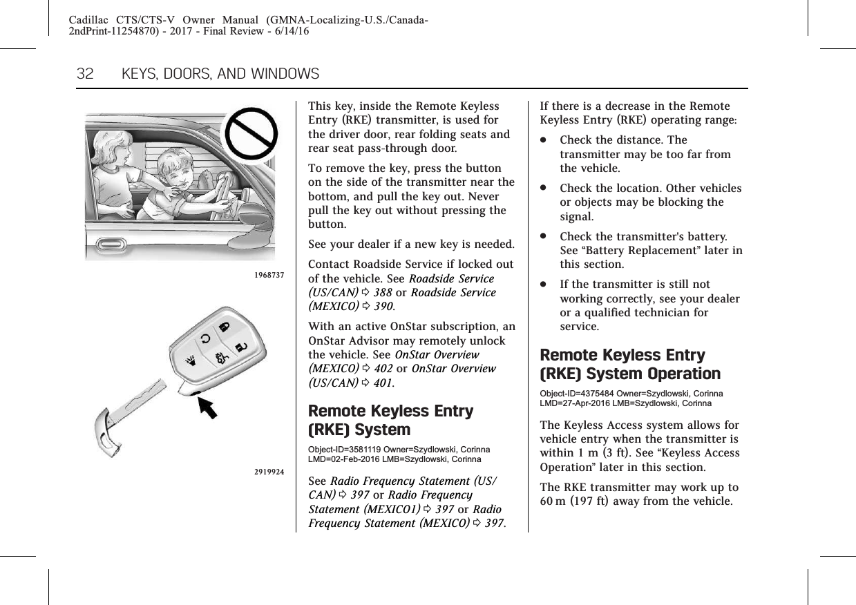 Cadillac CTS/CTS-V Owner Manual (GMNA-Localizing-U.S./Canada-2ndPrint-11254870) - 2017 - Final Review - 6/14/1632 KEYS, DOORS, AND WINDOWS19687372919924This key, inside the Remote KeylessEntry (RKE) transmitter, is used forthe driver door, rear folding seats andrear seat pass-through door.To remove the key, press the buttonon the side of the transmitter near thebottom, and pull the key out. Neverpull the key out without pressing thebutton.See your dealer if a new key is needed.Contact Roadside Service if locked outof the vehicle. See Roadside Service(US/CAN) 0388 or Roadside Service(MEXICO) 0390.With an active OnStar subscription, anOnStar Advisor may remotely unlockthe vehicle. See OnStar Overview(MEXICO) 0402 or OnStar Overview(US/CAN) 0401.Remote Keyless Entry(RKE) SystemObject-ID=3581119 Owner=Szydlowski, CorinnaLMD=02-Feb-2016 LMB=Szydlowski, CorinnaSee Radio Frequency Statement (US/CAN) 0397 or Radio FrequencyStatement (MEXICO1) 0397 or RadioFrequency Statement (MEXICO) 0397.If there is a decrease in the RemoteKeyless Entry (RKE) operating range:.Check the distance. Thetransmitter may be too far fromthe vehicle..Check the location. Other vehiclesor objects may be blocking thesignal..Check the transmitter&apos;s battery.See “Battery Replacement”later inthis section..If the transmitter is still notworking correctly, see your dealeror a qualified technician forservice.Remote Keyless Entry(RKE) System OperationObject-ID=4375484 Owner=Szydlowski, CorinnaLMD=27-Apr-2016 LMB=Szydlowski, CorinnaThe Keyless Access system allows forvehicle entry when the transmitter iswithin 1 m (3 ft). See “Keyless AccessOperation”later in this section.The RKE transmitter may work up to60 m (197 ft) away from the vehicle.