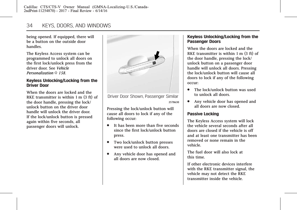 Cadillac CTS/CTS-V Owner Manual (GMNA-Localizing-U.S./Canada-2ndPrint-11254870) - 2017 - Final Review - 6/14/1634 KEYS, DOORS, AND WINDOWSbeing opened. If equipped, there willbe a button on the outside doorhandles.The Keyless Access system can beprogrammed to unlock all doors onthe first lock/unlock press from thedriver door. See VehiclePersonalization 0158.Keyless Unlocking/Locking from theDriver DoorWhen the doors are locked and theRKE transmitter is within 1 m (3 ft) ofthe door handle, pressing the lock/unlock button on the driver doorhandle will unlock the driver door.If the lock/unlock button is pressedagain within five seconds, allpassenger doors will unlock.Driver Door Shown, Passenger Similar2578630Pressing the lock/unlock button willcause all doors to lock if any of thefollowing occur:.It has been more than five secondssince the first lock/unlock buttonpress..Two lock/unlock button presseswere used to unlock all doors..Any vehicle door has opened andall doors are now closed.Keyless Unlocking/Locking from thePassenger DoorsWhen the doors are locked and theRKE transmitter is within 1 m (3 ft) ofthe door handle, pressing the lock/unlock button on a passenger doorhandle will unlock all doors. Pressingthe lock/unlock button will cause alldoors to lock if any of the followingoccur:.The lock/unlock button was usedto unlock all doors..Any vehicle door has opened andall doors are now closed.Passive LockingThe Keyless Access system will lockthe vehicle several seconds after alldoors are closed if the vehicle is offand at least one transmitter has beenremoved or none remain in thevehicle.The fuel door will also lock atthis time.If other electronic devices interferewith the RKE transmitter signal, thevehicle may not detect the RKEtransmitter inside the vehicle.