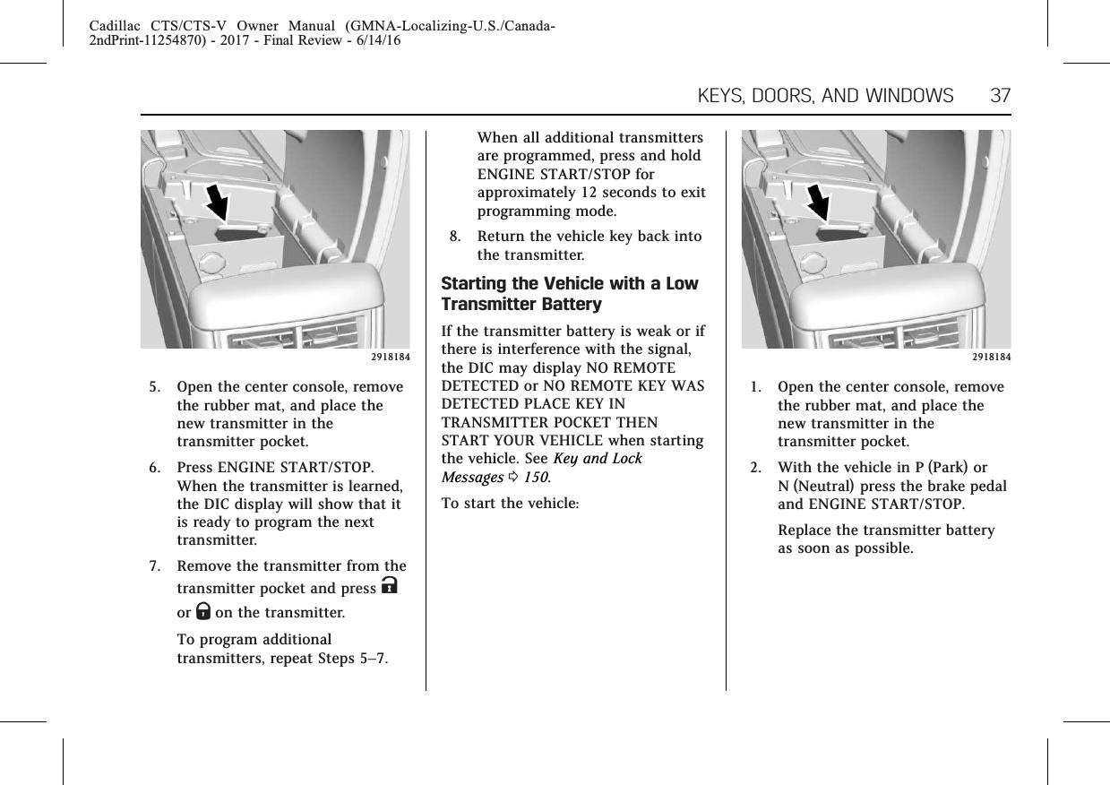 Cadillac CTS/CTS-V Owner Manual (GMNA-Localizing-U.S./Canada-2ndPrint-11254870) - 2017 - Final Review - 6/14/16KEYS, DOORS, AND WINDOWS 3729181845. Open the center console, removethe rubber mat, and place thenew transmitter in thetransmitter pocket.6. Press ENGINE START/STOP.When the transmitter is learned,the DIC display will show that itis ready to program the nexttransmitter.7. Remove the transmitter from thetransmitter pocket and press Kor Qon the transmitter.To program additionaltransmitters, repeat Steps 5–7.When all additional transmittersare programmed, press and holdENGINE START/STOP forapproximately 12 seconds to exitprogramming mode.8. Return the vehicle key back intothe transmitter.Starting the Vehicle with a LowTransmitter BatteryIf the transmitter battery is weak or ifthere is interference with the signal,the DIC may display NO REMOTEDETECTED or NO REMOTE KEY WASDETECTED PLACE KEY INTRANSMITTER POCKET THENSTART YOUR VEHICLE when startingthe vehicle. See Key and LockMessages 0150.To start the vehicle:29181841. Open the center console, removethe rubber mat, and place thenew transmitter in thetransmitter pocket.2. With the vehicle in P (Park) orN (Neutral) press the brake pedaland ENGINE START/STOP.Replace the transmitter batteryas soon as possible.