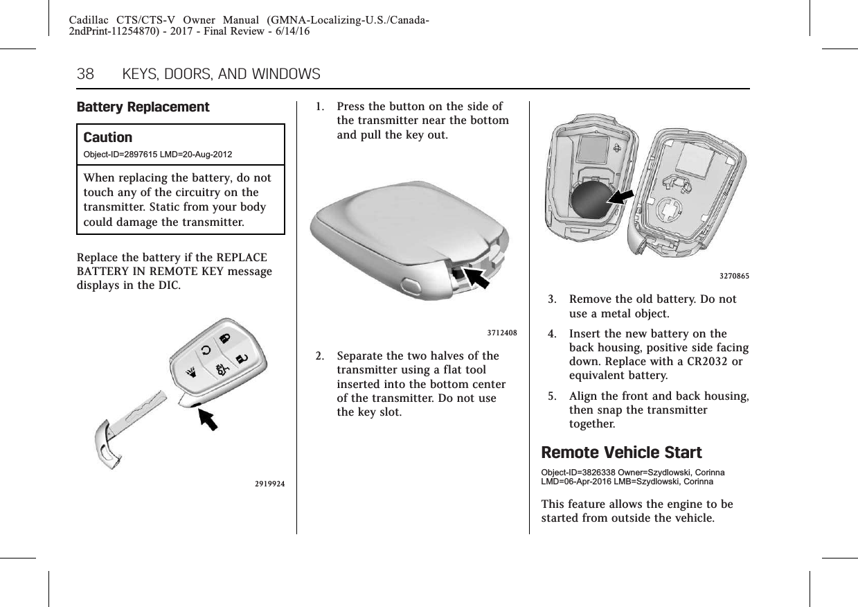 Cadillac CTS/CTS-V Owner Manual (GMNA-Localizing-U.S./Canada-2ndPrint-11254870) - 2017 - Final Review - 6/14/1638 KEYS, DOORS, AND WINDOWSBattery ReplacementCautionObject-ID=2897615 LMD=20-Aug-2012When replacing the battery, do nottouch any of the circuitry on thetransmitter. Static from your bodycould damage the transmitter.Replace the battery if the REPLACEBATTERY IN REMOTE KEY messagedisplays in the DIC.29199241. Press the button on the side ofthe transmitter near the bottomand pull the key out.37124082. Separate the two halves of thetransmitter using a flat toolinserted into the bottom centerof the transmitter. Do not usethe key slot.32708653. Remove the old battery. Do notuse a metal object.4. Insert the new battery on theback housing, positive side facingdown. Replace with a CR2032 orequivalent battery.5. Align the front and back housing,then snap the transmittertogether.Remote Vehicle StartObject-ID=3826338 Owner=Szydlowski, CorinnaLMD=06-Apr-2016 LMB=Szydlowski, CorinnaThis feature allows the engine to bestarted from outside the vehicle.