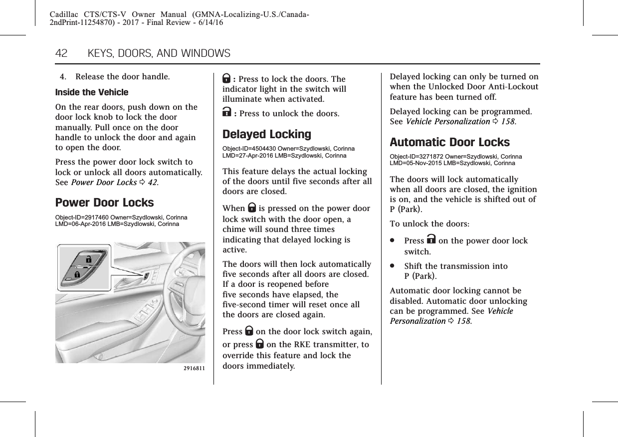 Cadillac CTS/CTS-V Owner Manual (GMNA-Localizing-U.S./Canada-2ndPrint-11254870) - 2017 - Final Review - 6/14/1642 KEYS, DOORS, AND WINDOWS4. Release the door handle.Inside the VehicleOn the rear doors, push down on thedoor lock knob to lock the doormanually. Pull once on the doorhandle to unlock the door and againto open the door.Press the power door lock switch tolock or unlock all doors automatically.See Power Door Locks 042.Power Door LocksObject-ID=2917460 Owner=Szydlowski, CorinnaLMD=06-Apr-2016 LMB=Szydlowski, Corinna2916811Q:Press to lock the doors. Theindicator light in the switch willilluminate when activated.K:Press to unlock the doors.Delayed LockingObject-ID=4504430 Owner=Szydlowski, CorinnaLMD=27-Apr-2016 LMB=Szydlowski, CorinnaThis feature delays the actual lockingof the doors until five seconds after alldoors are closed.When Qis pressed on the power doorlock switch with the door open, achime will sound three timesindicating that delayed locking isactive.The doors will then lock automaticallyfive seconds after all doors are closed.If a door is reopened beforefive seconds have elapsed, thefive-second timer will reset once allthe doors are closed again.Press Qon the door lock switch again,or press Qon the RKE transmitter, tooverride this feature and lock thedoors immediately.Delayed locking can only be turned onwhen the Unlocked Door Anti-Lockoutfeature has been turned off.Delayed locking can be programmed.See Vehicle Personalization 0158.Automatic Door LocksObject-ID=3271872 Owner=Szydlowski, CorinnaLMD=05-Nov-2015 LMB=Szydlowski, CorinnaThe doors will lock automaticallywhen all doors are closed, the ignitionis on, and the vehicle is shifted out ofP (Park).To unlock the doors:.Press Kon the power door lockswitch..Shift the transmission intoP (Park).Automatic door locking cannot bedisabled. Automatic door unlockingcan be programmed. See VehiclePersonalization 0158.