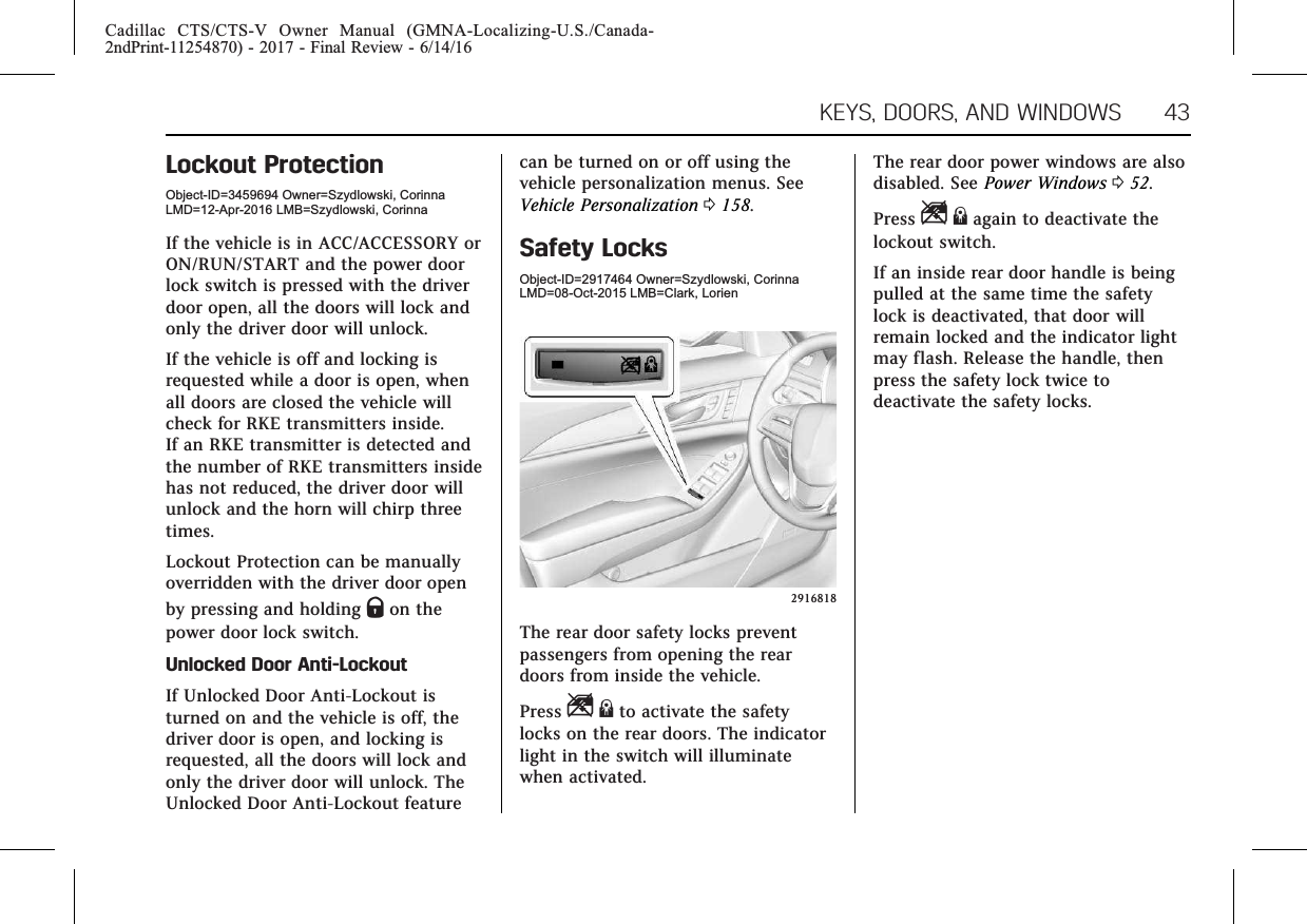 Cadillac CTS/CTS-V Owner Manual (GMNA-Localizing-U.S./Canada-2ndPrint-11254870) - 2017 - Final Review - 6/14/16KEYS, DOORS, AND WINDOWS 43Lockout ProtectionObject-ID=3459694 Owner=Szydlowski, CorinnaLMD=12-Apr-2016 LMB=Szydlowski, CorinnaIf the vehicle is in ACC/ACCESSORY orON/RUN/START and the power doorlock switch is pressed with the driverdoor open, all the doors will lock andonly the driver door will unlock.If the vehicle is off and locking isrequested while a door is open, whenall doors are closed the vehicle willcheck for RKE transmitters inside.If an RKE transmitter is detected andthe number of RKE transmitters insidehas not reduced, the driver door willunlock and the horn will chirp threetimes.Lockout Protection can be manuallyoverridden with the driver door openby pressing and holding Qon thepower door lock switch.Unlocked Door Anti-LockoutIf Unlocked Door Anti-Lockout isturned on and the vehicle is off, thedriver door is open, and locking isrequested, all the doors will lock andonly the driver door will unlock. TheUnlocked Door Anti-Lockout featurecan be turned on or off using thevehicle personalization menus. SeeVehicle Personalization 0158.Safety LocksObject-ID=2917464 Owner=Szydlowski, CorinnaLMD=08-Oct-2015 LMB=Clark, Lorien2916818The rear door safety locks preventpassengers from opening the reardoors from inside the vehicle.Press Z{to activate the safetylocks on the rear doors. The indicatorlight in the switch will illuminatewhen activated.The rear door power windows are alsodisabled. See Power Windows 052.Press Z{again to deactivate thelockout switch.If an inside rear door handle is beingpulled at the same time the safetylock is deactivated, that door willremain locked and the indicator lightmay flash. Release the handle, thenpress the safety lock twice todeactivate the safety locks.