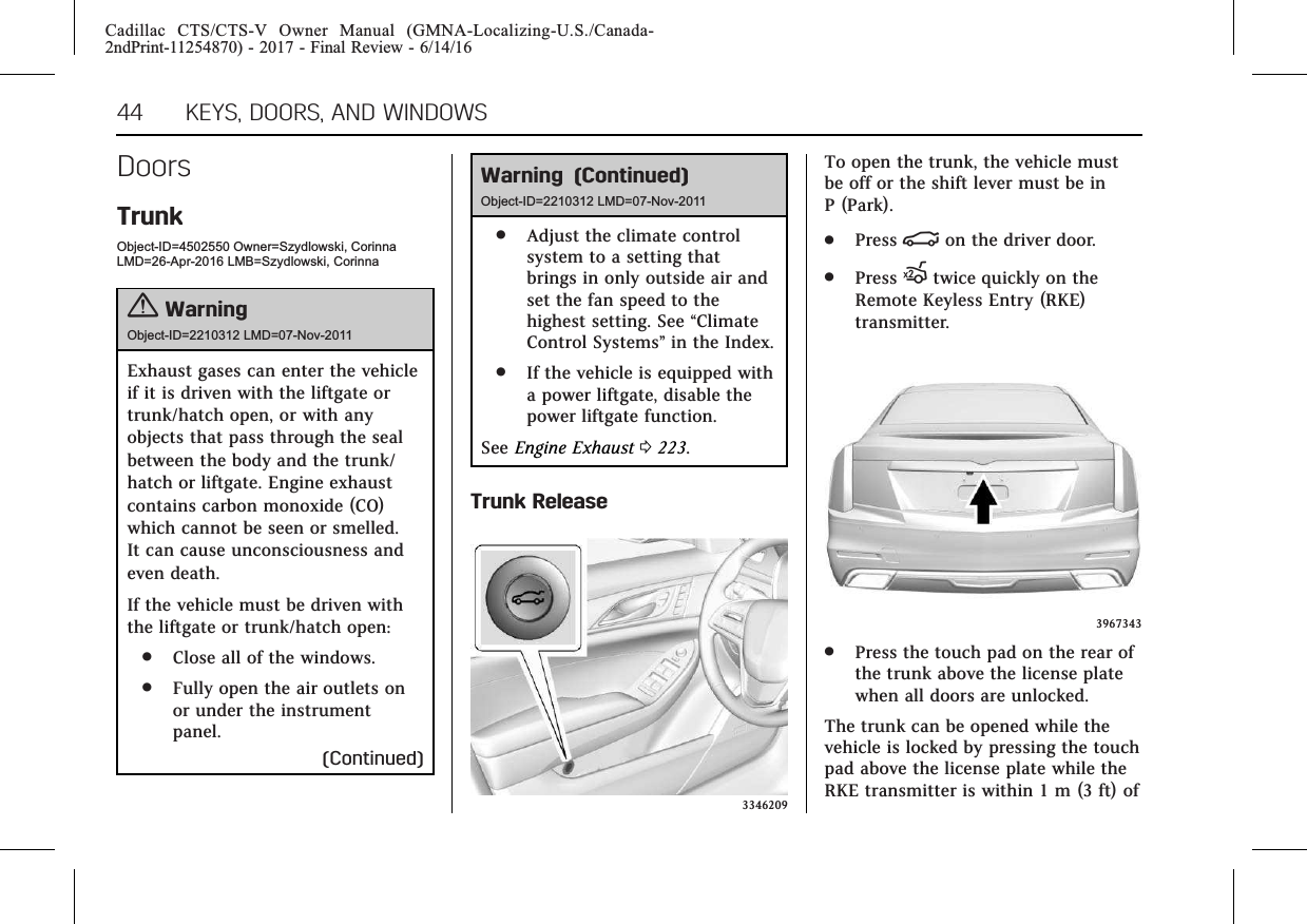 Cadillac CTS/CTS-V Owner Manual (GMNA-Localizing-U.S./Canada-2ndPrint-11254870) - 2017 - Final Review - 6/14/1644 KEYS, DOORS, AND WINDOWSDoorsTrunkObject-ID=4502550 Owner=Szydlowski, CorinnaLMD=26-Apr-2016 LMB=Szydlowski, Corinna{WarningObject-ID=2210312 LMD=07-Nov-2011Exhaust gases can enter the vehicleif it is driven with the liftgate ortrunk/hatch open, or with anyobjects that pass through the sealbetween the body and the trunk/hatch or liftgate. Engine exhaustcontains carbon monoxide (CO)which cannot be seen or smelled.It can cause unconsciousness andeven death.If the vehicle must be driven withthe liftgate or trunk/hatch open:.Close all of the windows..Fully open the air outlets onor under the instrumentpanel.(Continued)Warning (Continued)Object-ID=2210312 LMD=07-Nov-2011.Adjust the climate controlsystem to a setting thatbrings in only outside air andset the fan speed to thehighest setting. See “ClimateControl Systems”in the Index..If the vehicle is equipped witha power liftgate, disable thepower liftgate function.See Engine Exhaust 0223.Trunk Release3346209To open the trunk, the vehicle mustbe off or the shift lever must be inP (Park)..Press |on the driver door..Press Xtwice quickly on theRemote Keyless Entry (RKE)transmitter.3967343.Press the touch pad on the rear ofthe trunk above the license platewhen all doors are unlocked.The trunk can be opened while thevehicle is locked by pressing the touchpad above the license plate while theRKE transmitter is within 1 m (3 ft) of