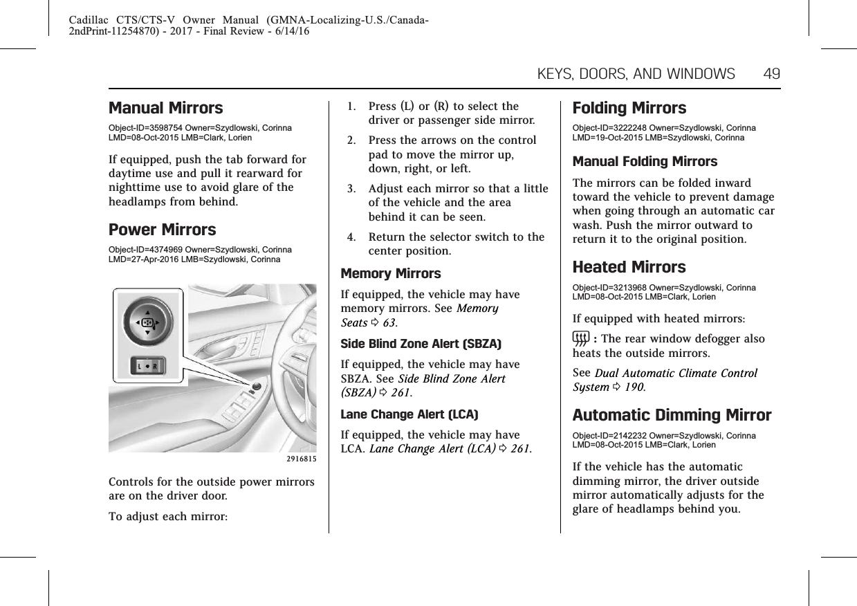 Cadillac CTS/CTS-V Owner Manual (GMNA-Localizing-U.S./Canada-2ndPrint-11254870) - 2017 - Final Review - 6/14/16KEYS, DOORS, AND WINDOWS 49Manual MirrorsObject-ID=3598754 Owner=Szydlowski, CorinnaLMD=08-Oct-2015 LMB=Clark, LorienIf equipped, push the tab forward fordaytime use and pull it rearward fornighttime use to avoid glare of theheadlamps from behind.Power MirrorsObject-ID=4374969 Owner=Szydlowski, CorinnaLMD=27-Apr-2016 LMB=Szydlowski, Corinna2916815Controls for the outside power mirrorsare on the driver door.To adjust each mirror:1. Press (L) or (R) to select thedriver or passenger side mirror.2. Press the arrows on the controlpad to move the mirror up,down, right, or left.3. Adjust each mirror so that a littleof the vehicle and the areabehind it can be seen.4. Return the selector switch to thecenter position.Memory MirrorsIf equipped, the vehicle may havememory mirrors. See MemorySeats 063.Side Blind Zone Alert (SBZA)If equipped, the vehicle may haveSBZA. See Side Blind Zone Alert(SBZA) 0261.Lane Change Alert (LCA)If equipped, the vehicle may haveLCA. Lane Change Alert (LCA) 0261.Folding MirrorsObject-ID=3222248 Owner=Szydlowski, CorinnaLMD=19-Oct-2015 LMB=Szydlowski, CorinnaManual Folding MirrorsThe mirrors can be folded inwardtoward the vehicle to prevent damagewhen going through an automatic carwash. Push the mirror outward toreturn it to the original position.Heated MirrorsObject-ID=3213968 Owner=Szydlowski, CorinnaLMD=08-Oct-2015 LMB=Clark, LorienIf equipped with heated mirrors:=:The rear window defogger alsoheats the outside mirrors.See Dual Automatic Climate ControlSystem 0190.Automatic Dimming MirrorObject-ID=2142232 Owner=Szydlowski, CorinnaLMD=08-Oct-2015 LMB=Clark, LorienIf the vehicle has the automaticdimming mirror, the driver outsidemirror automatically adjusts for theglare of headlamps behind you.
