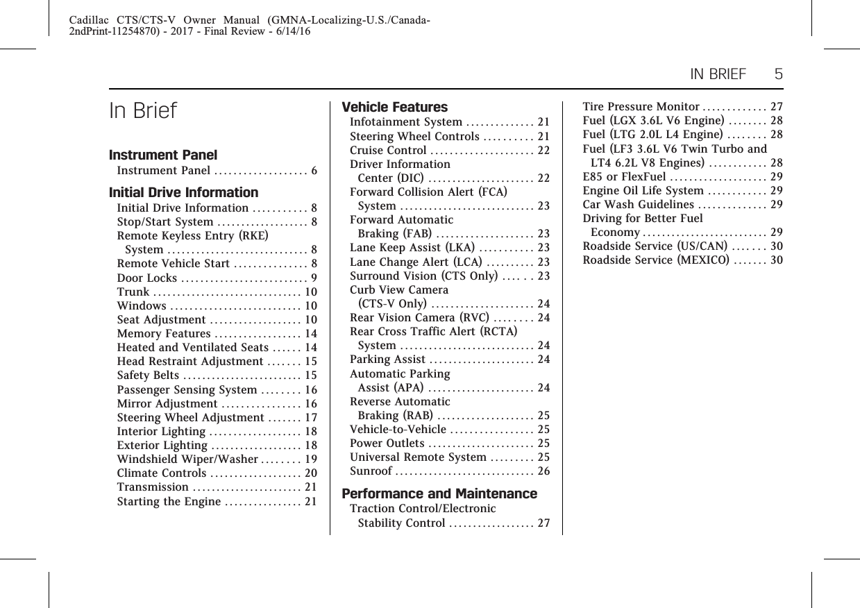 Cadillac CTS/CTS-V Owner Manual (GMNA-Localizing-U.S./Canada-2ndPrint-11254870) - 2017 - Final Review - 6/14/16IN BRIEF 5In BriefInstrument PanelInstrument Panel . . . . . . . . . . . . . . . . . . . 6Initial Drive InformationInitial Drive Information . . . . . . . . . . . 8Stop/Start System . . . . . . . . . . . . . . . . . . . 8Remote Keyless Entry (RKE)System . . . . . . . . . . . . . . . . . . . . . . . . . . . . . 8Remote Vehicle Start . . . . . . . . . . . . . . . 8Door Locks . . . . . . . . . . . . . . . . . . . . . . . . . . 9Trunk . . . . . . . . . . . . . . . . . . . . . . . . . . . . . . . 10Windows . . . . . . . . . . . . . . . . . . . . . . . . . . . 10Seat Adjustment . . . . . . . . . . . . . . . . . . . 10Memory Features . . . . . . . . . . . . . . . . . . 14Heated and Ventilated Seats . . . . . . 14Head Restraint Adjustment . . . . . . . 15Safety Belts . . . . . . . . . . . . . . . . . . . . . . . . . 15Passenger Sensing System . . . . . . . . 16Mirror Adjustment . . . . . . . . . . . . . . . . 16Steering Wheel Adjustment . . . . . . . 17Interior Lighting . . . . . . . . . . . . . . . . . . . 18Exterior Lighting . . . . . . . . . . . . . . . . . . . 18Windshield Wiper/Washer . . . . . . . . 19Climate Controls . . . . . . . . . . . . . . . . . . . 20Transmission . . . . . . . . . . . . . . . . . . . . . . . 21Starting the Engine . . . . . . . . . . . . . . . . 21Vehicle FeaturesInfotainment System . . . . . . . . . . . . . . 21Steering Wheel Controls . . . . . . . . . . 21Cruise Control . . . . . . . . . . . . . . . . . . . . . 22Driver InformationCenter (DIC) . . . . . . . . . . . . . . . . . . . . . . 22Forward Collision Alert (FCA)System . . . . . . . . . . . . . . . . . . . . . . . . . . . . 23Forward AutomaticBraking (FAB) . . . . . . . . . . . . . . . . . . . . 23Lane Keep Assist (LKA) . . . . . . . . . . . 23Lane Change Alert (LCA) . . . . . . . . . . 23Surround Vision (CTS Only) . . . . . . 23Curb View Camera(CTS-V Only) . . . . . . . . . . . . . . . . . . . . . 24Rear Vision Camera (RVC) . . . . . . . . 24Rear Cross Traffic Alert (RCTA)System . . . . . . . . . . . . . . . . . . . . . . . . . . . . 24Parking Assist . . . . . . . . . . . . . . . . . . . . . . 24Automatic ParkingAssist (APA) . . . . . . . . . . . . . . . . . . . . . . 24Reverse AutomaticBraking (RAB) . . . . . . . . . . . . . . . . . . . . 25Vehicle-to-Vehicle . . . . . . . . . . . . . . . . . 25Power Outlets . . . . . . . . . . . . . . . . . . . . . . 25Universal Remote System . . . . . . . . . 25Sunroof . . . . . . . . . . . . . . . . . . . . . . . . . . . . . 26Performance and MaintenanceTraction Control/ElectronicStability Control . . . . . . . . . . . . . . . . . . 27Tire Pressure Monitor . . . . . . . . . . . . . 27Fuel (LGX 3.6L V6 Engine) . . . . . . . . 28Fuel (LTG 2.0L L4 Engine) . . . . . . . . 28Fuel (LF3 3.6L V6 Twin Turbo andLT4 6.2L V8 Engines) . . . . . . . . . . . . 28E85 or FlexFuel . . . . . . . . . . . . . . . . . . . . 29Engine Oil Life System . . . . . . . . . . . . 29Car Wash Guidelines . . . . . . . . . . . . . . 29Driving for Better FuelEconomy . . . . . . . . . . . . . . . . . . . . . . . . . . 29Roadside Service (US/CAN) . . . . . . . 30Roadside Service (MEXICO) . . . . . . . 30