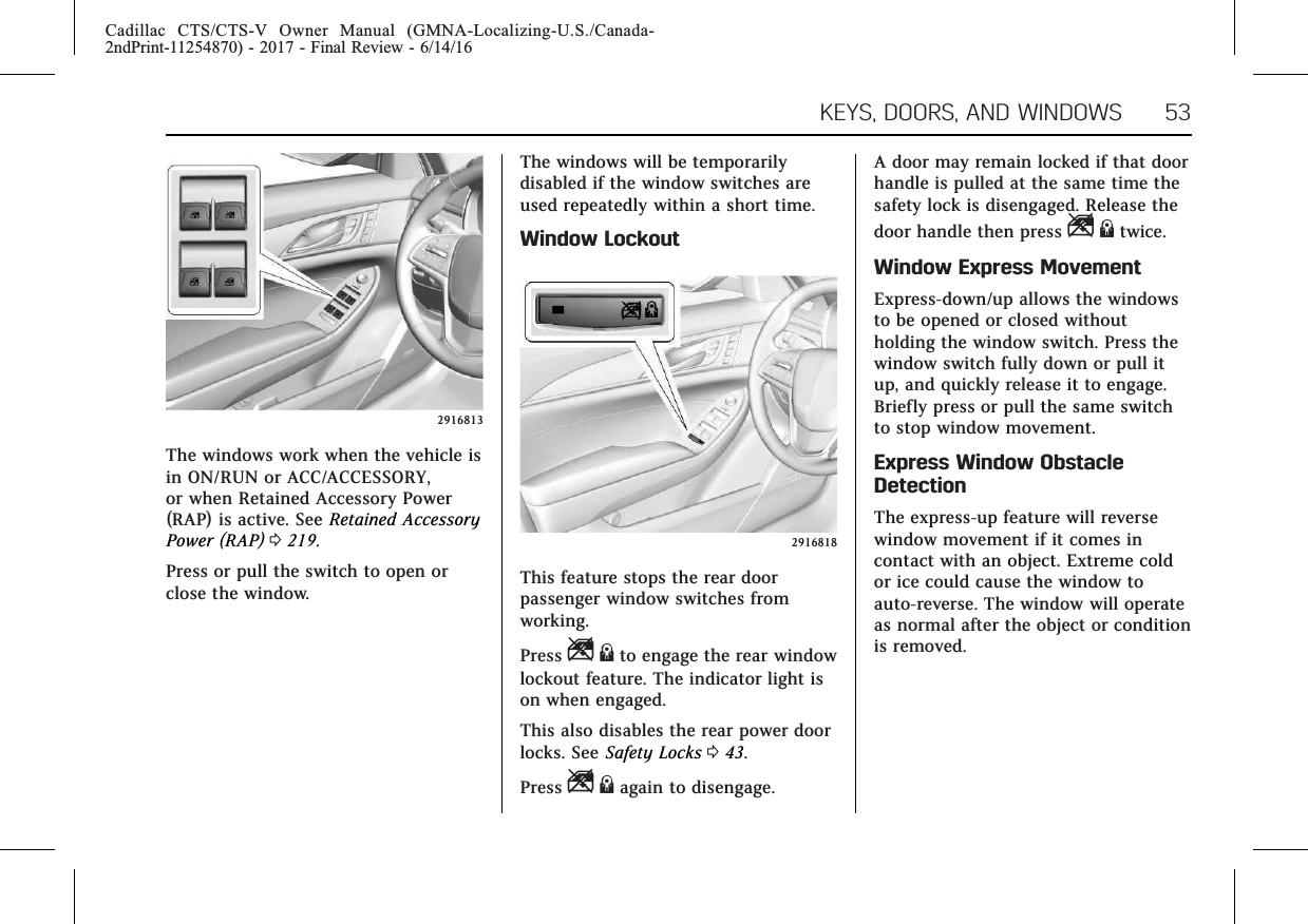 Cadillac CTS/CTS-V Owner Manual (GMNA-Localizing-U.S./Canada-2ndPrint-11254870) - 2017 - Final Review - 6/14/16KEYS, DOORS, AND WINDOWS 532916813The windows work when the vehicle isin ON/RUN or ACC/ACCESSORY,or when Retained Accessory Power(RAP) is active. See Retained AccessoryPower (RAP) 0219.Press or pull the switch to open orclose the window.The windows will be temporarilydisabled if the window switches areused repeatedly within a short time.Window Lockout2916818This feature stops the rear doorpassenger window switches fromworking.Press Z{to engage the rear windowlockout feature. The indicator light ison when engaged.This also disables the rear power doorlocks. See Safety Locks 043.Press Z{again to disengage.A door may remain locked if that doorhandle is pulled at the same time thesafety lock is disengaged. Release thedoor handle then press Z{twice.Window Express MovementExpress-down/up allows the windowsto be opened or closed withoutholding the window switch. Press thewindow switch fully down or pull itup, and quickly release it to engage.Briefly press or pull the same switchto stop window movement.Express Window ObstacleDetectionThe express-up feature will reversewindow movement if it comes incontact with an object. Extreme coldor ice could cause the window toauto-reverse. The window will operateas normal after the object or conditionis removed.