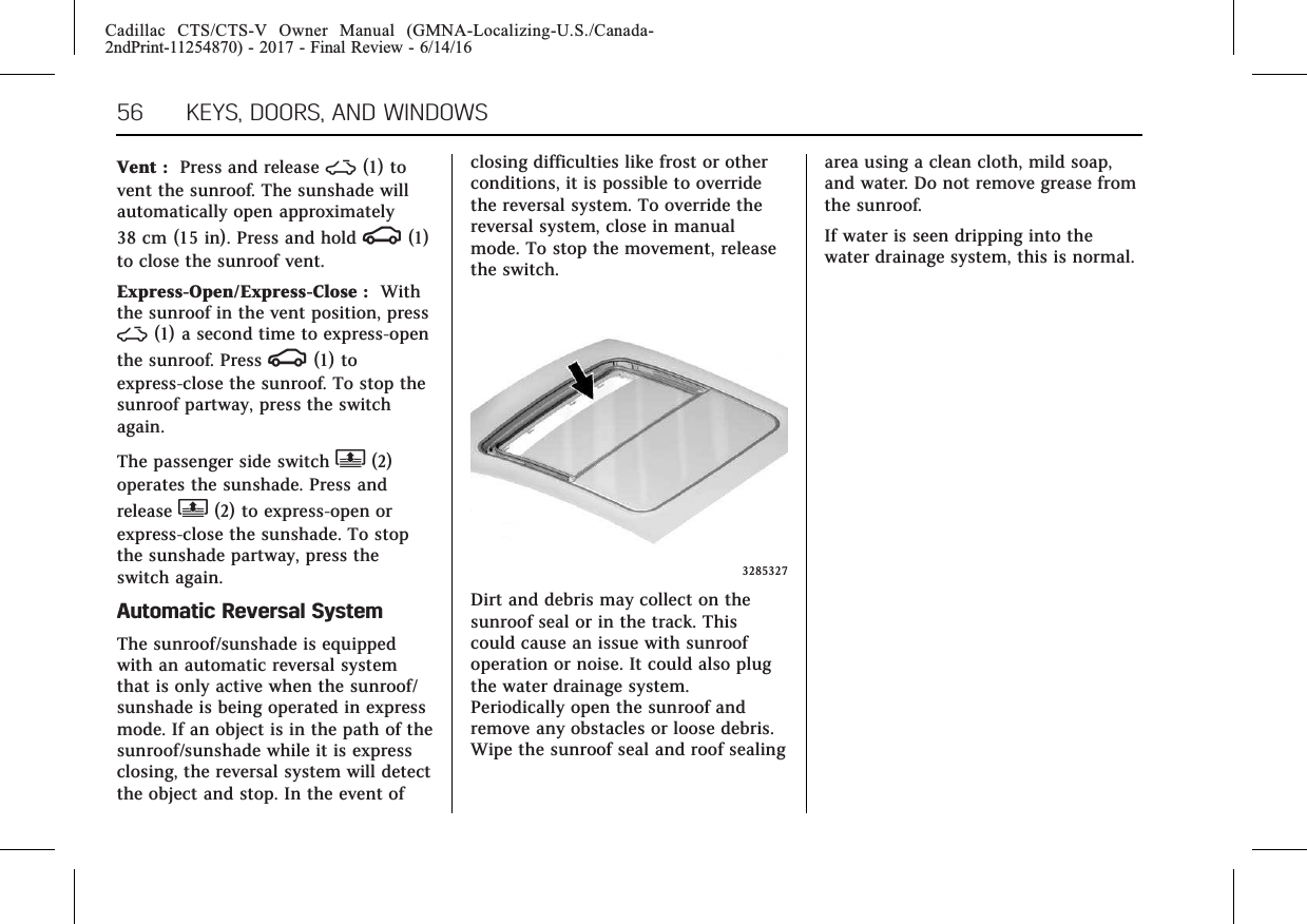 Cadillac CTS/CTS-V Owner Manual (GMNA-Localizing-U.S./Canada-2ndPrint-11254870) - 2017 - Final Review - 6/14/1656 KEYS, DOORS, AND WINDOWSVent : Press and release ~(1) tovent the sunroof. The sunshade willautomatically open approximately38 cm (15 in). Press and hold g(1)to close the sunroof vent.Express-Open/Express-Close : Withthe sunroof in the vent position, press~(1) a second time to express-openthe sunroof. Press g(1) toexpress-close the sunroof. To stop thesunroof partway, press the switchagain.The passenger side switch Q(2)operates the sunshade. Press andrelease Q(2) to express-open orexpress-close the sunshade. To stopthe sunshade partway, press theswitch again.Automatic Reversal SystemThe sunroof/sunshade is equippedwith an automatic reversal systemthat is only active when the sunroof/sunshade is being operated in expressmode. If an object is in the path of thesunroof/sunshade while it is expressclosing, the reversal system will detectthe object and stop. In the event ofclosing difficulties like frost or otherconditions, it is possible to overridethe reversal system. To override thereversal system, close in manualmode. To stop the movement, releasethe switch.3285327Dirt and debris may collect on thesunroof seal or in the track. Thiscould cause an issue with sunroofoperation or noise. It could also plugthe water drainage system.Periodically open the sunroof andremove any obstacles or loose debris.Wipe the sunroof seal and roof sealingarea using a clean cloth, mild soap,and water. Do not remove grease fromthe sunroof.If water is seen dripping into thewater drainage system, this is normal.