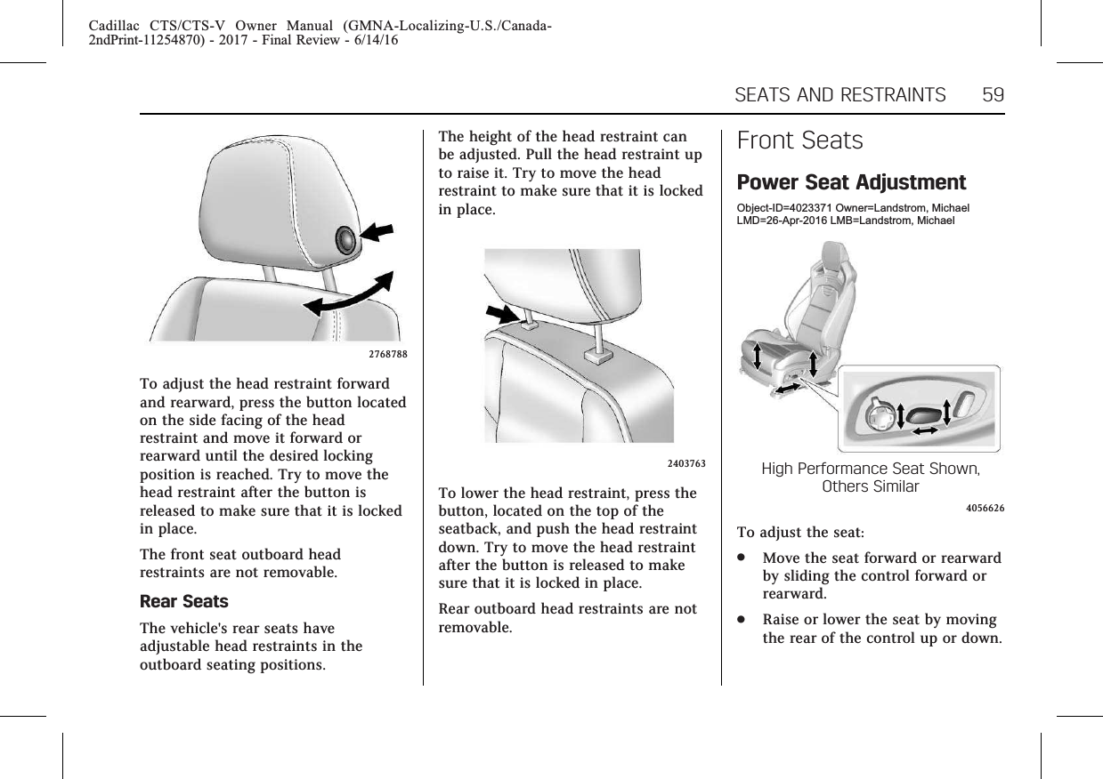 Cadillac CTS/CTS-V Owner Manual (GMNA-Localizing-U.S./Canada-2ndPrint-11254870) - 2017 - Final Review - 6/14/16SEATS AND RESTRAINTS 592768788To adjust the head restraint forwardand rearward, press the button locatedon the side facing of the headrestraint and move it forward orrearward until the desired lockingposition is reached. Try to move thehead restraint after the button isreleased to make sure that it is lockedin place.The front seat outboard headrestraints are not removable.Rear SeatsThe vehicle&apos;s rear seats haveadjustable head restraints in theoutboard seating positions.The height of the head restraint canbe adjusted. Pull the head restraint upto raise it. Try to move the headrestraint to make sure that it is lockedin place.2403763To lower the head restraint, press thebutton, located on the top of theseatback, and push the head restraintdown. Try to move the head restraintafter the button is released to makesure that it is locked in place.Rear outboard head restraints are notremovable.Front SeatsPower Seat AdjustmentObject-ID=4023371 Owner=Landstrom, MichaelLMD=26-Apr-2016 LMB=Landstrom, MichaelHigh Performance Seat Shown,Others Similar4056626To adjust the seat:.Move the seat forward or rearwardby sliding the control forward orrearward..Raise or lower the seat by movingthe rear of the control up or down.