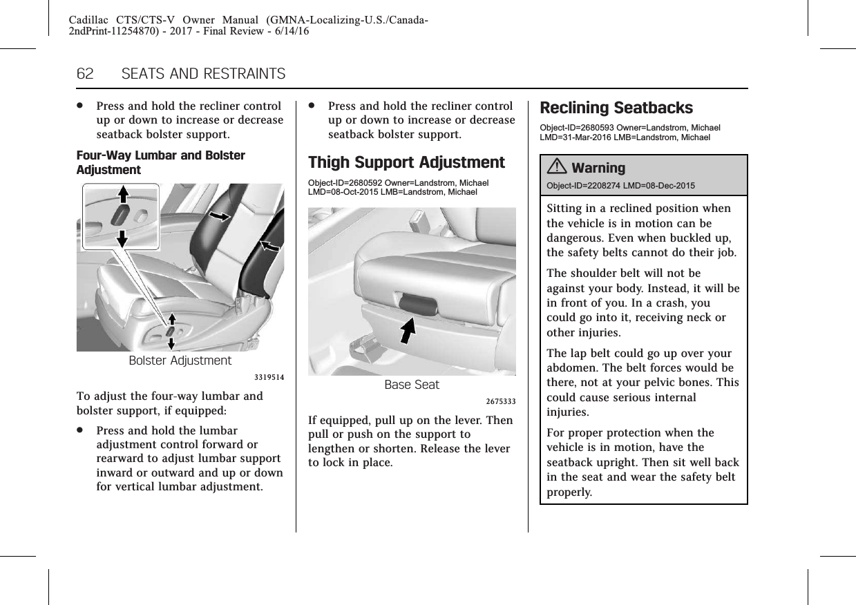 Cadillac CTS/CTS-V Owner Manual (GMNA-Localizing-U.S./Canada-2ndPrint-11254870) - 2017 - Final Review - 6/14/1662 SEATS AND RESTRAINTS.Press and hold the recliner controlup or down to increase or decreaseseatback bolster support.Four-Way Lumbar and BolsterAdjustmentBolster Adjustment3319514To adjust the four-way lumbar andbolster support, if equipped:.Press and hold the lumbaradjustment control forward orrearward to adjust lumbar supportinward or outward and up or downfor vertical lumbar adjustment..Press and hold the recliner controlup or down to increase or decreaseseatback bolster support.Thigh Support AdjustmentObject-ID=2680592 Owner=Landstrom, MichaelLMD=08-Oct-2015 LMB=Landstrom, MichaelBase Seat2675333If equipped, pull up on the lever. Thenpull or push on the support tolengthen or shorten. Release the leverto lock in place.Reclining SeatbacksObject-ID=2680593 Owner=Landstrom, MichaelLMD=31-Mar-2016 LMB=Landstrom, Michael{WarningObject-ID=2208274 LMD=08-Dec-2015Sitting in a reclined position whenthe vehicle is in motion can bedangerous. Even when buckled up,the safety belts cannot do their job.The shoulder belt will not beagainst your body. Instead, it will bein front of you. In a crash, youcould go into it, receiving neck orother injuries.The lap belt could go up over yourabdomen. The belt forces would bethere, not at your pelvic bones. Thiscould cause serious internalinjuries.For proper protection when thevehicle is in motion, have theseatback upright. Then sit well backin the seat and wear the safety beltproperly.