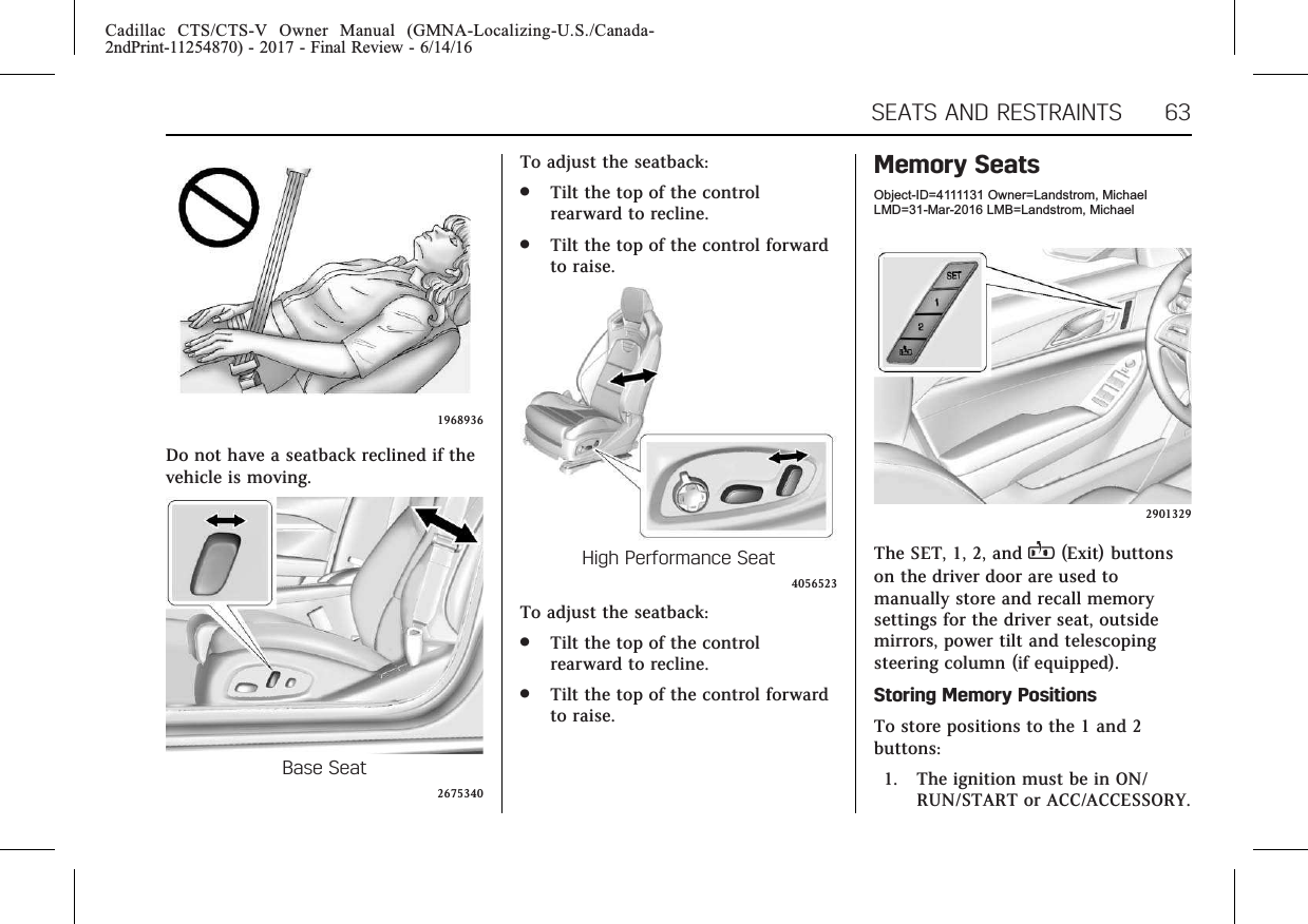 Cadillac CTS/CTS-V Owner Manual (GMNA-Localizing-U.S./Canada-2ndPrint-11254870) - 2017 - Final Review - 6/14/16SEATS AND RESTRAINTS 631968936Do not have a seatback reclined if thevehicle is moving.Base Seat2675340To adjust the seatback:.Tilt the top of the controlrearward to recline..Tilt the top of the control forwardto raise.High Performance Seat4056523To adjust the seatback:.Tilt the top of the controlrearward to recline..Tilt the top of the control forwardto raise.Memory SeatsObject-ID=4111131 Owner=Landstrom, MichaelLMD=31-Mar-2016 LMB=Landstrom, Michael2901329The SET, 1, 2, and B(Exit) buttonson the driver door are used tomanually store and recall memorysettings for the driver seat, outsidemirrors, power tilt and telescopingsteering column (if equipped).Storing Memory PositionsTo store positions to the 1 and 2buttons:1. The ignition must be in ON/RUN/START or ACC/ACCESSORY.