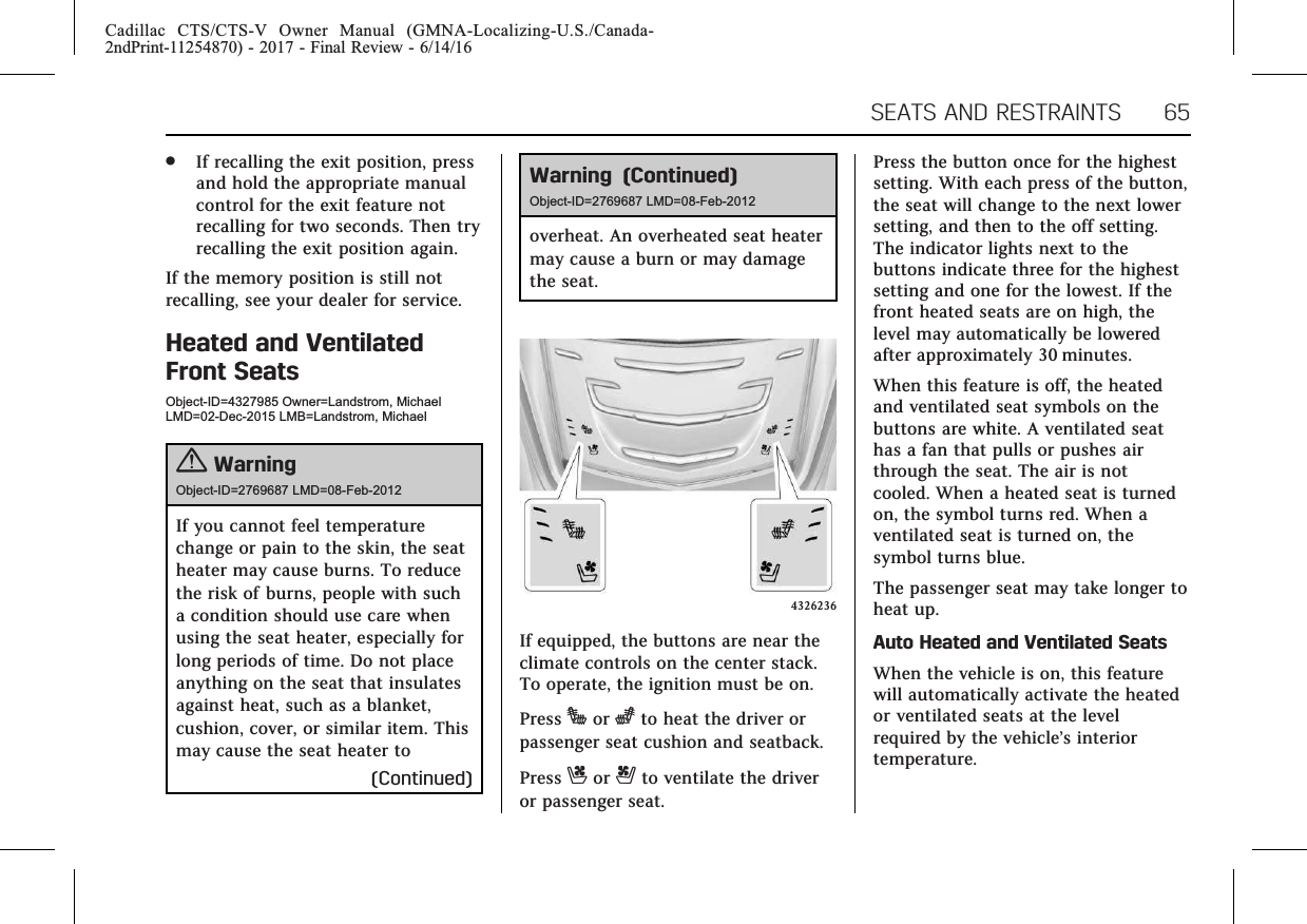 Cadillac CTS/CTS-V Owner Manual (GMNA-Localizing-U.S./Canada-2ndPrint-11254870) - 2017 - Final Review - 6/14/16SEATS AND RESTRAINTS 65.If recalling the exit position, pressand hold the appropriate manualcontrol for the exit feature notrecalling for two seconds. Then tryrecalling the exit position again.If the memory position is still notrecalling, see your dealer for service.Heated and VentilatedFront SeatsObject-ID=4327985 Owner=Landstrom, MichaelLMD=02-Dec-2015 LMB=Landstrom, Michael{WarningObject-ID=2769687 LMD=08-Feb-2012If you cannot feel temperaturechange or pain to the skin, the seatheater may cause burns. To reducethe risk of burns, people with sucha condition should use care whenusing the seat heater, especially forlong periods of time. Do not placeanything on the seat that insulatesagainst heat, such as a blanket,cushion, cover, or similar item. Thismay cause the seat heater to(Continued)Warning (Continued)Object-ID=2769687 LMD=08-Feb-2012overheat. An overheated seat heatermay cause a burn or may damagethe seat.4326236If equipped, the buttons are near theclimate controls on the center stack.To operate, the ignition must be on.Press Jor zto heat the driver orpassenger seat cushion and seatback.Press Cor {to ventilate the driveror passenger seat.Press the button once for the highestsetting. With each press of the button,the seat will change to the next lowersetting, and then to the off setting.The indicator lights next to thebuttons indicate three for the highestsetting and one for the lowest. If thefront heated seats are on high, thelevel may automatically be loweredafter approximately 30 minutes.When this feature is off, the heatedand ventilated seat symbols on thebuttons are white. A ventilated seathas a fan that pulls or pushes airthrough the seat. The air is notcooled. When a heated seat is turnedon, the symbol turns red. When aventilated seat is turned on, thesymbol turns blue.The passenger seat may take longer toheat up.Auto Heated and Ventilated SeatsWhen the vehicle is on, this featurewill automatically activate the heatedor ventilated seats at the levelrequired by the vehicle’s interiortemperature.