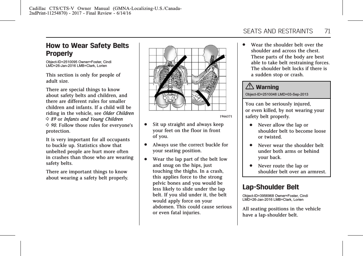 Cadillac CTS/CTS-V Owner Manual (GMNA-Localizing-U.S./Canada-2ndPrint-11254870) - 2017 - Final Review - 6/14/16SEATS AND RESTRAINTS 71How to Wear Safety BeltsProperlyObject-ID=2510095 Owner=Foster, CindiLMD=26-Jan-2016 LMB=Clark, LorienThis section is only for people ofadult size.There are special things to knowabout safety belts and children, andthere are different rules for smallerchildren and infants. If a child will beriding in the vehicle, see Older Children089 or Infants and Young Children090. Follow those rules for everyone&apos;sprotection.It is very important for all occupantsto buckle up. Statistics show thatunbelted people are hurt more oftenin crashes than those who are wearingsafety belts.There are important things to knowabout wearing a safety belt properly.1966371.Sit up straight and always keepyour feet on the floor in frontof you..Always use the correct buckle foryour seating position..Wear the lap part of the belt lowand snug on the hips, justtouching the thighs. In a crash,this applies force to the strongpelvic bones and you would beless likely to slide under the lapbelt. If you slid under it, the beltwould apply force on yourabdomen. This could cause seriousor even fatal injuries..Wear the shoulder belt over theshoulder and across the chest.These parts of the body are bestable to take belt restraining forces.The shoulder belt locks if there isa sudden stop or crash.{WarningObject-ID=2510048 LMD=03-Sep-2013You can be seriously injured,or even killed, by not wearing yoursafety belt properly..Never allow the lap orshoulder belt to become looseor twisted..Never wear the shoulder beltunder both arms or behindyour back..Never route the lap orshoulder belt over an armrest.Lap-Shoulder BeltObject-ID=3956968 Owner=Foster, CindiLMD=26-Jan-2016 LMB=Clark, LorienAll seating positions in the vehiclehave a lap-shoulder belt.