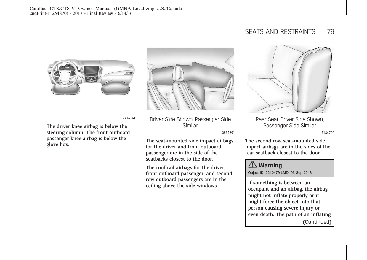 Cadillac CTS/CTS-V Owner Manual (GMNA-Localizing-U.S./Canada-2ndPrint-11254870) - 2017 - Final Review - 6/14/16SEATS AND RESTRAINTS 792716161The driver knee airbag is below thesteering column. The front outboardpassenger knee airbag is below theglove box.Driver Side Shown, Passenger SideSimilar2592691The seat-mounted side impact airbagsfor the driver and front outboardpassenger are in the side of theseatbacks closest to the door.The roof-rail airbags for the driver,front outboard passenger, and secondrow outboard passengers are in theceiling above the side windows.Rear Seat Driver Side Shown,Passenger Side Similar2184700The second row seat-mounted sideimpact airbags are in the sides of therear seatback closest to the door.{WarningObject-ID=2210479 LMD=03-Sep-2013If something is between anoccupant and an airbag, the airbagmight not inflate properly or itmight force the object into thatperson causing severe injury oreven death. The path of an inflating(Continued)