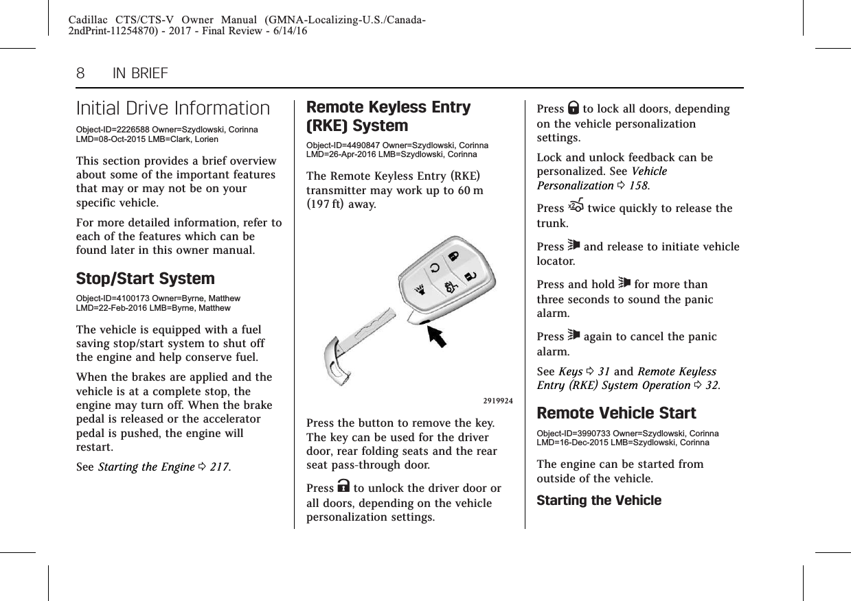 Cadillac CTS/CTS-V Owner Manual (GMNA-Localizing-U.S./Canada-2ndPrint-11254870) - 2017 - Final Review - 6/14/168 IN BRIEFInitial Drive InformationObject-ID=2226588 Owner=Szydlowski, CorinnaLMD=08-Oct-2015 LMB=Clark, LorienThis section provides a brief overviewabout some of the important featuresthat may or may not be on yourspecific vehicle.For more detailed information, refer toeach of the features which can befound later in this owner manual.Stop/Start SystemObject-ID=4100173 Owner=Byrne, MatthewLMD=22-Feb-2016 LMB=Byrne, MatthewThe vehicle is equipped with a fuelsaving stop/start system to shut offthe engine and help conserve fuel.When the brakes are applied and thevehicle is at a complete stop, theengine may turn off. When the brakepedal is released or the acceleratorpedal is pushed, the engine willrestart.See Starting the Engine 0217.Remote Keyless Entry(RKE) SystemObject-ID=4490847 Owner=Szydlowski, CorinnaLMD=26-Apr-2016 LMB=Szydlowski, CorinnaThe Remote Keyless Entry (RKE)transmitter may work up to 60 m(197 ft) away.2919924Press the button to remove the key.The key can be used for the driverdoor, rear folding seats and the rearseat pass-through door.Press Kto unlock the driver door orall doors, depending on the vehiclepersonalization settings.Press Qto lock all doors, dependingon the vehicle personalizationsettings.Lock and unlock feedback can bepersonalized. See VehiclePersonalization 0158.Press Xtwice quickly to release thetrunk.Press 7and release to initiate vehiclelocator.Press and hold 7for more thanthree seconds to sound the panicalarm.Press 7again to cancel the panicalarm.See Keys 031 and Remote KeylessEntry (RKE) System Operation 032.Remote Vehicle StartObject-ID=3990733 Owner=Szydlowski, CorinnaLMD=16-Dec-2015 LMB=Szydlowski, CorinnaThe engine can be started fromoutside of the vehicle.Starting the Vehicle