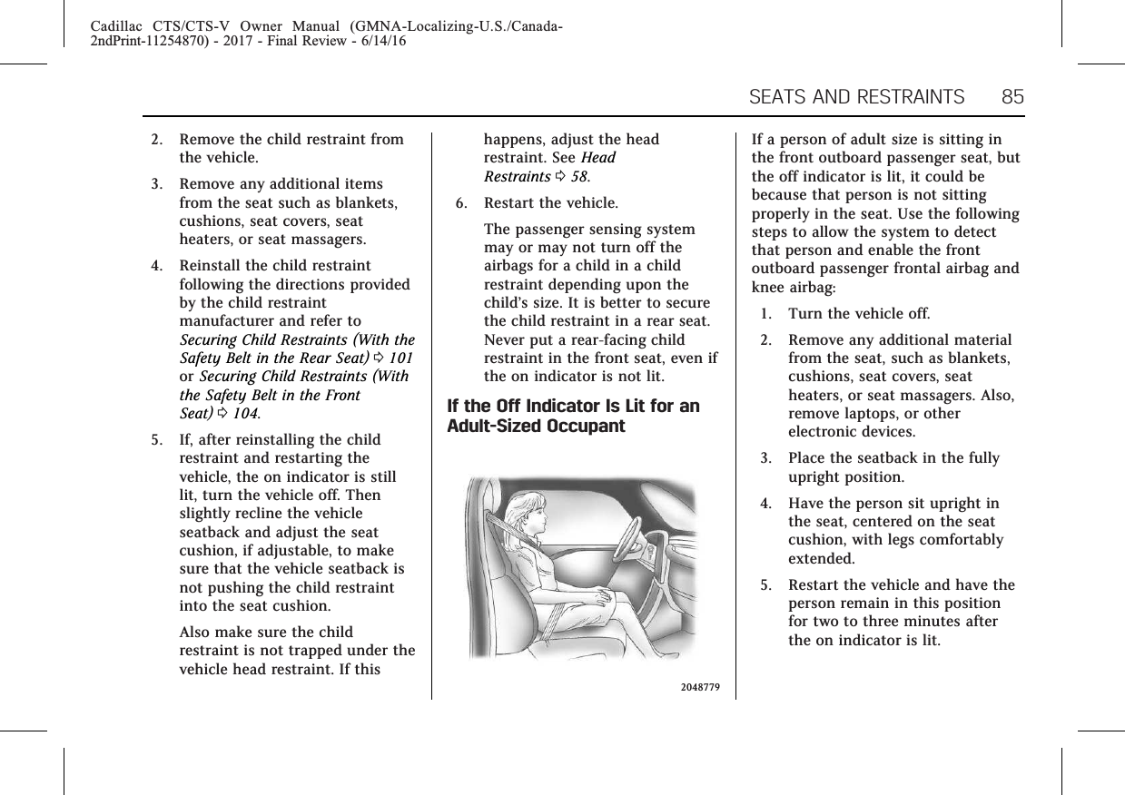 Cadillac CTS/CTS-V Owner Manual (GMNA-Localizing-U.S./Canada-2ndPrint-11254870) - 2017 - Final Review - 6/14/16SEATS AND RESTRAINTS 852. Remove the child restraint fromthe vehicle.3. Remove any additional itemsfrom the seat such as blankets,cushions, seat covers, seatheaters, or seat massagers.4. Reinstall the child restraintfollowing the directions providedby the child restraintmanufacturer and refer toSecuring Child Restraints (With theSafety Belt in the Rear Seat) 0101or Securing Child Restraints (Withthe Safety Belt in the FrontSeat) 0104.5. If, after reinstalling the childrestraint and restarting thevehicle, the on indicator is stilllit, turn the vehicle off. Thenslightly recline the vehicleseatback and adjust the seatcushion, if adjustable, to makesure that the vehicle seatback isnot pushing the child restraintinto the seat cushion.Also make sure the childrestraint is not trapped under thevehicle head restraint. If thishappens, adjust the headrestraint. See HeadRestraints 058.6. Restart the vehicle.The passenger sensing systemmay or may not turn off theairbags for a child in a childrestraint depending upon thechild’s size. It is better to securethe child restraint in a rear seat.Never put a rear-facing childrestraint in the front seat, even ifthe on indicator is not lit.If the Off Indicator Is Lit for anAdult-Sized Occupant2048779If a person of adult size is sitting inthe front outboard passenger seat, butthe off indicator is lit, it could bebecause that person is not sittingproperly in the seat. Use the followingsteps to allow the system to detectthat person and enable the frontoutboard passenger frontal airbag andknee airbag:1. Turn the vehicle off.2. Remove any additional materialfrom the seat, such as blankets,cushions, seat covers, seatheaters, or seat massagers. Also,remove laptops, or otherelectronic devices.3. Place the seatback in the fullyupright position.4. Have the person sit upright inthe seat, centered on the seatcushion, with legs comfortablyextended.5. Restart the vehicle and have theperson remain in this positionfor two to three minutes afterthe on indicator is lit.
