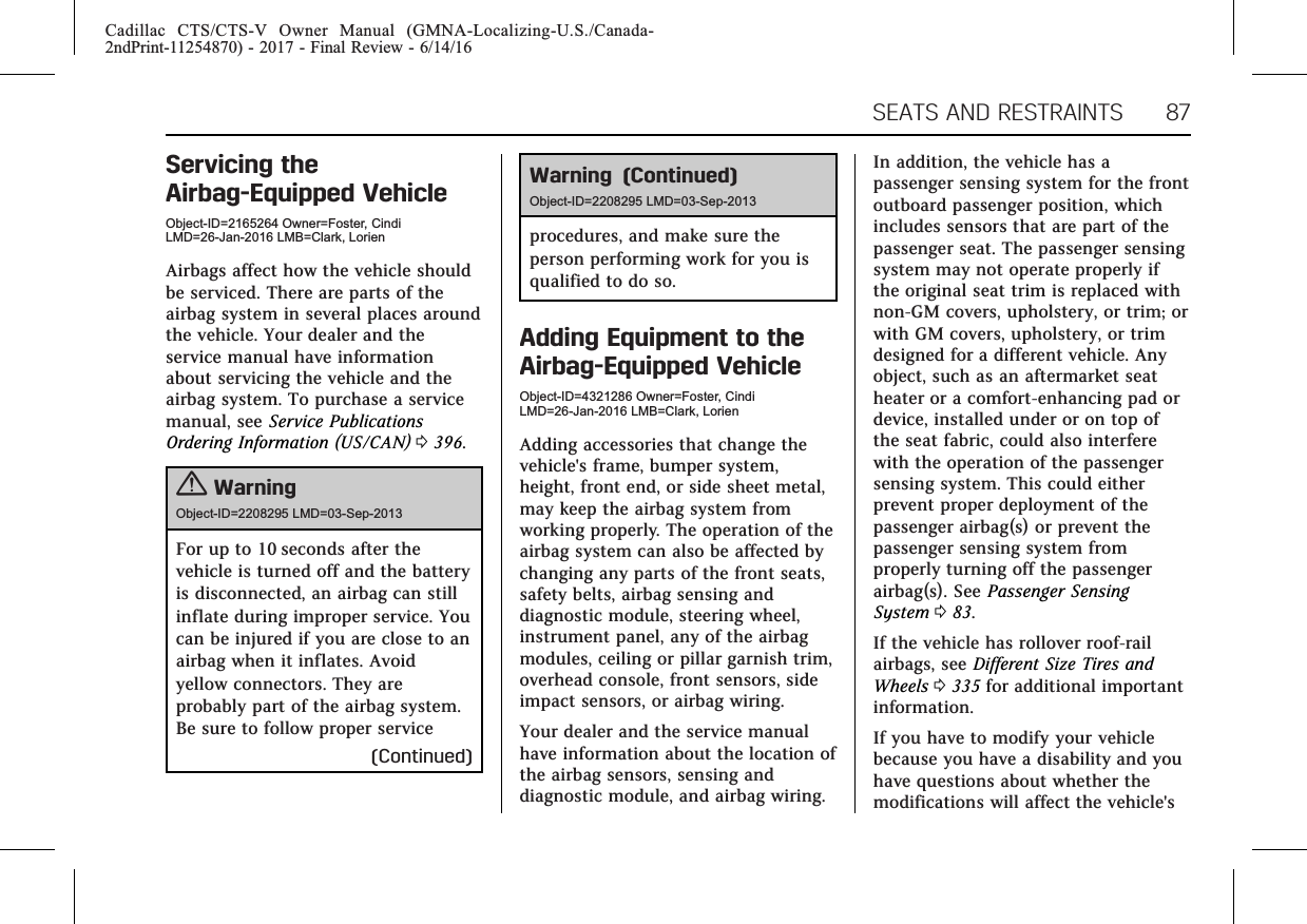 Cadillac CTS/CTS-V Owner Manual (GMNA-Localizing-U.S./Canada-2ndPrint-11254870) - 2017 - Final Review - 6/14/16SEATS AND RESTRAINTS 87Servicing theAirbag-Equipped VehicleObject-ID=2165264 Owner=Foster, CindiLMD=26-Jan-2016 LMB=Clark, LorienAirbags affect how the vehicle shouldbe serviced. There are parts of theairbag system in several places aroundthe vehicle. Your dealer and theservice manual have informationabout servicing the vehicle and theairbag system. To purchase a servicemanual, see Service PublicationsOrdering Information (US/CAN) 0396.{WarningObject-ID=2208295 LMD=03-Sep-2013For up to 10 seconds after thevehicle is turned off and the batteryis disconnected, an airbag can stillinflate during improper service. Youcan be injured if you are close to anairbag when it inflates. Avoidyellow connectors. They areprobably part of the airbag system.Be sure to follow proper service(Continued)Warning (Continued)Object-ID=2208295 LMD=03-Sep-2013procedures, and make sure theperson performing work for you isqualified to do so.Adding Equipment to theAirbag-Equipped VehicleObject-ID=4321286 Owner=Foster, CindiLMD=26-Jan-2016 LMB=Clark, LorienAdding accessories that change thevehicle&apos;s frame, bumper system,height, front end, or side sheet metal,may keep the airbag system fromworking properly. The operation of theairbag system can also be affected bychanging any parts of the front seats,safety belts, airbag sensing anddiagnostic module, steering wheel,instrument panel, any of the airbagmodules, ceiling or pillar garnish trim,overhead console, front sensors, sideimpact sensors, or airbag wiring.Your dealer and the service manualhave information about the location ofthe airbag sensors, sensing anddiagnostic module, and airbag wiring.In addition, the vehicle has apassenger sensing system for the frontoutboard passenger position, whichincludes sensors that are part of thepassenger seat. The passenger sensingsystem may not operate properly ifthe original seat trim is replaced withnon-GM covers, upholstery, or trim; orwith GM covers, upholstery, or trimdesigned for a different vehicle. Anyobject, such as an aftermarket seatheater or a comfort-enhancing pad ordevice, installed under or on top ofthe seat fabric, could also interferewith the operation of the passengersensing system. This could eitherprevent proper deployment of thepassenger airbag(s) or prevent thepassenger sensing system fromproperly turning off the passengerairbag(s). See Passenger SensingSystem 083.If the vehicle has rollover roof-railairbags, see Different Size Tires andWheels 0335 for additional importantinformation.If you have to modify your vehiclebecause you have a disability and youhave questions about whether themodifications will affect the vehicle&apos;s