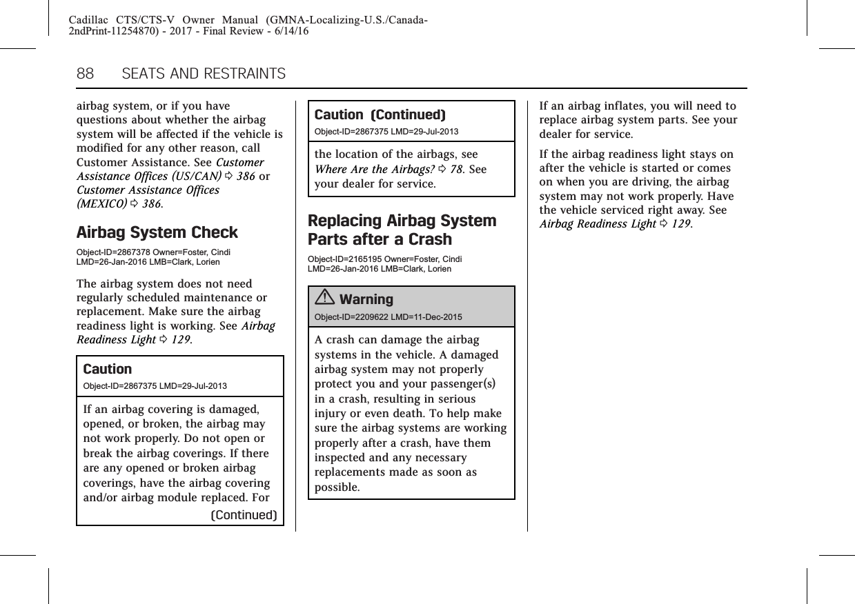 Cadillac CTS/CTS-V Owner Manual (GMNA-Localizing-U.S./Canada-2ndPrint-11254870) - 2017 - Final Review - 6/14/1688 SEATS AND RESTRAINTSairbag system, or if you havequestions about whether the airbagsystem will be affected if the vehicle ismodified for any other reason, callCustomer Assistance. See CustomerAssistance Offices (US/CAN) 0386 orCustomer Assistance Offices(MEXICO) 0386.Airbag System CheckObject-ID=2867378 Owner=Foster, CindiLMD=26-Jan-2016 LMB=Clark, LorienThe airbag system does not needregularly scheduled maintenance orreplacement. Make sure the airbagreadiness light is working. See AirbagReadiness Light 0129.CautionObject-ID=2867375 LMD=29-Jul-2013If an airbag covering is damaged,opened, or broken, the airbag maynot work properly. Do not open orbreak the airbag coverings. If thereare any opened or broken airbagcoverings, have the airbag coveringand/or airbag module replaced. For(Continued)Caution (Continued)Object-ID=2867375 LMD=29-Jul-2013the location of the airbags, seeWhere Are the Airbags? 078. Seeyour dealer for service.Replacing Airbag SystemParts after a CrashObject-ID=2165195 Owner=Foster, CindiLMD=26-Jan-2016 LMB=Clark, Lorien{WarningObject-ID=2209622 LMD=11-Dec-2015A crash can damage the airbagsystems in the vehicle. A damagedairbag system may not properlyprotect you and your passenger(s)in a crash, resulting in seriousinjury or even death. To help makesure the airbag systems are workingproperly after a crash, have theminspected and any necessaryreplacements made as soon aspossible.If an airbag inflates, you will need toreplace airbag system parts. See yourdealer for service.If the airbag readiness light stays onafter the vehicle is started or comeson when you are driving, the airbagsystem may not work properly. Havethe vehicle serviced right away. SeeAirbag Readiness Light 0129.