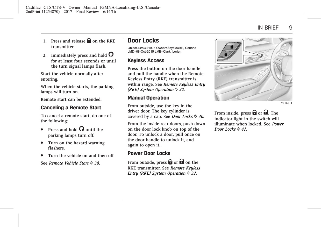 Cadillac CTS/CTS-V Owner Manual (GMNA-Localizing-U.S./Canada-2ndPrint-11254870) - 2017 - Final Review - 6/14/16IN BRIEF 91. Press and release Qon the RKEtransmitter.2. Immediately press and hold /for at least four seconds or untilthe turn signal lamps flash.Start the vehicle normally afterentering.When the vehicle starts, the parkinglamps will turn on.Remote start can be extended.Canceling a Remote StartTo cancel a remote start, do one ofthe following:.Press and hold /until theparking lamps turn off..Turn on the hazard warningflashers..Turn the vehicle on and then off.See Remote Vehicle Start 038.Door LocksObject-ID=3721903 Owner=Szydlowski, CorinnaLMD=08-Oct-2015 LMB=Clark, LorienKeyless AccessPress the button on the door handleand pull the handle when the RemoteKeyless Entry (RKE) transmitter iswithin range. See Remote Keyless Entry(RKE) System Operation 032.Manual OperationFrom outside, use the key in thedriver door. The key cylinder iscovered by a cap. See Door Locks 040.From the inside rear doors, push downon the door lock knob on top of thedoor. To unlock a door, pull once onthe door handle to unlock it, andagain to open it.Power Door LocksFrom outside, press Qor Kon theRKE transmitter. See Remote KeylessEntry (RKE) System Operation 032.2916811From inside, press Qor K. Theindicator light in the switch willilluminate when locked. See PowerDoor Locks 042.
