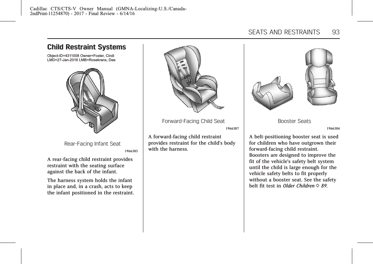 Cadillac CTS/CTS-V Owner Manual (GMNA-Localizing-U.S./Canada-2ndPrint-11254870) - 2017 - Final Review - 6/14/16SEATS AND RESTRAINTS 93Child Restraint SystemsObject-ID=4311008 Owner=Foster, CindiLMD=27-Jan-2016 LMB=Rosekrans, DeeRear-Facing Infant Seat1966385A rear-facing child restraint providesrestraint with the seating surfaceagainst the back of the infant.The harness system holds the infantin place and, in a crash, acts to keepthe infant positioned in the restraint.Forward-Facing Child Seat1966387A forward-facing child restraintprovides restraint for the child&apos;s bodywith the harness.Booster Seats1966384A belt-positioning booster seat is usedfor children who have outgrown theirforward-facing child restraint.Boosters are designed to improve thefit of the vehicle&apos;s safety belt systemuntil the child is large enough for thevehicle safety belts to fit properlywithout a booster seat. See the safetybelt fit test in Older Children 089.
