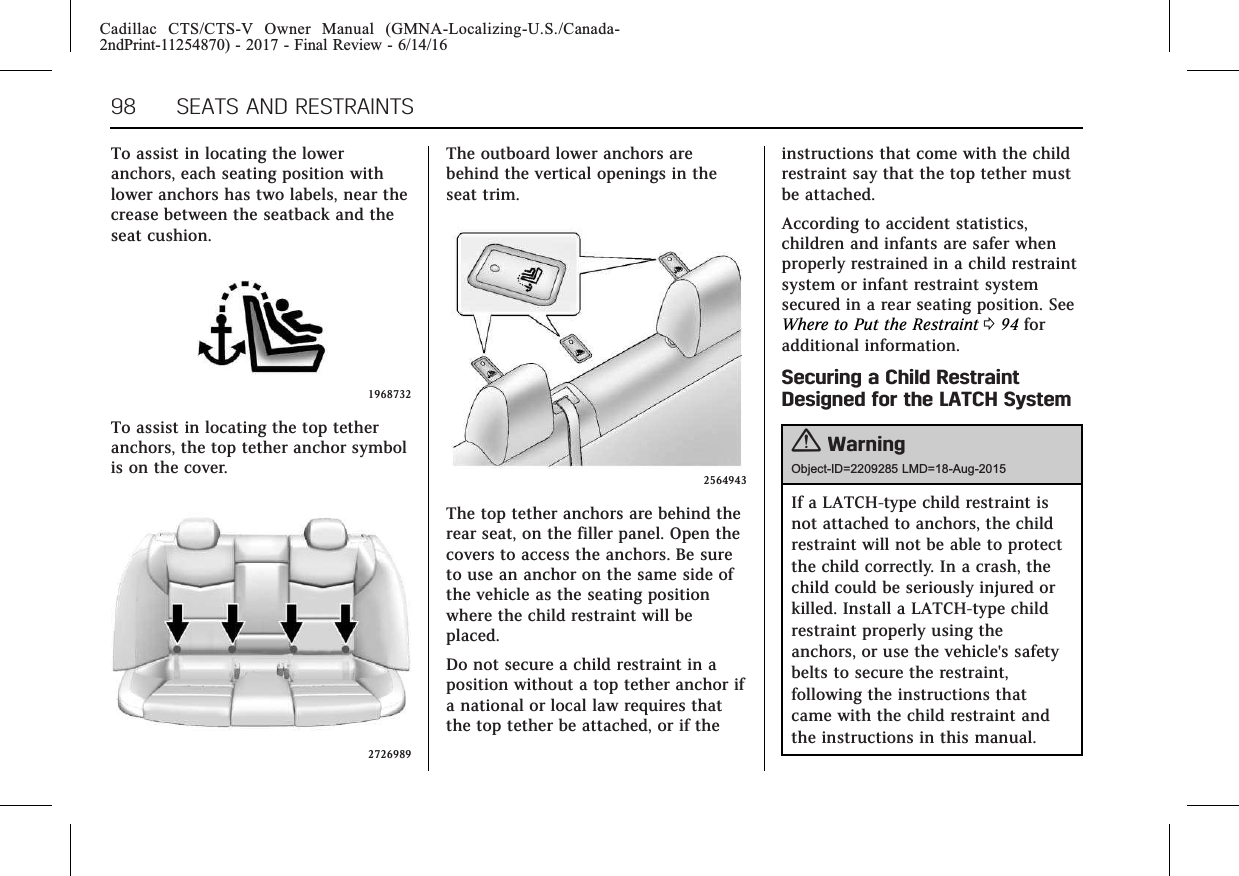 Cadillac CTS/CTS-V Owner Manual (GMNA-Localizing-U.S./Canada-2ndPrint-11254870) - 2017 - Final Review - 6/14/1698 SEATS AND RESTRAINTSTo assist in locating the loweranchors, each seating position withlower anchors has two labels, near thecrease between the seatback and theseat cushion.1968732To assist in locating the top tetheranchors, the top tether anchor symbolis on the cover.2726989The outboard lower anchors arebehind the vertical openings in theseat trim.2564943The top tether anchors are behind therear seat, on the filler panel. Open thecovers to access the anchors. Be sureto use an anchor on the same side ofthe vehicle as the seating positionwhere the child restraint will beplaced.Do not secure a child restraint in aposition without a top tether anchor ifa national or local law requires thatthe top tether be attached, or if theinstructions that come with the childrestraint say that the top tether mustbe attached.According to accident statistics,children and infants are safer whenproperly restrained in a child restraintsystem or infant restraint systemsecured in a rear seating position. SeeWhere to Put the Restraint 094 foradditional information.Securing a Child RestraintDesigned for the LATCH System{WarningObject-ID=2209285 LMD=18-Aug-2015If a LATCH-type child restraint isnot attached to anchors, the childrestraint will not be able to protectthe child correctly. In a crash, thechild could be seriously injured orkilled. Install a LATCH-type childrestraint properly using theanchors, or use the vehicle&apos;s safetybelts to secure the restraint,following the instructions thatcame with the child restraint andthe instructions in this manual.