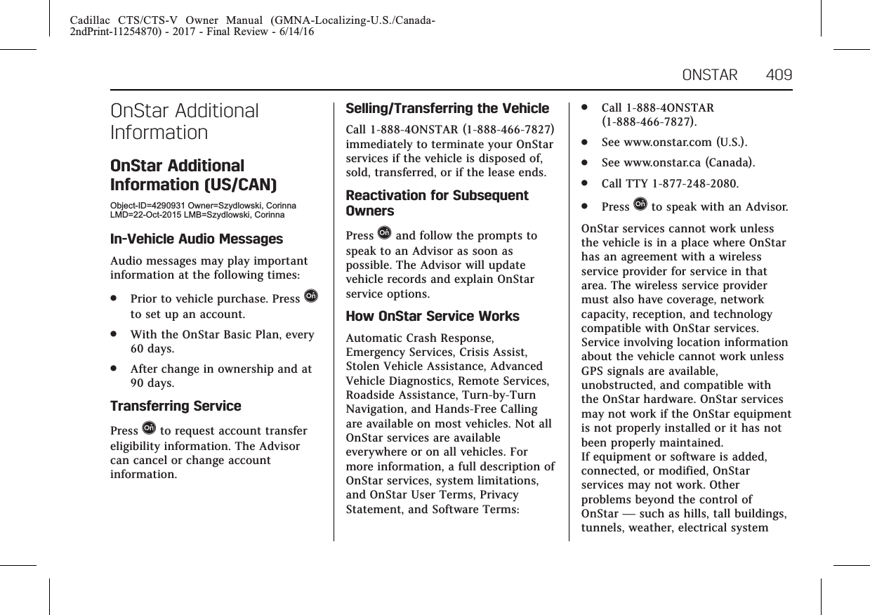 Cadillac CTS/CTS-V Owner Manual (GMNA-Localizing-U.S./Canada-2ndPrint-11254870) - 2017 - Final Review - 6/14/16ONSTAR 409OnStar AdditionalInformationOnStar AdditionalInformation (US/CAN)Object-ID=4290931 Owner=Szydlowski, CorinnaLMD=22-Oct-2015 LMB=Szydlowski, CorinnaIn-Vehicle Audio MessagesAudio messages may play importantinformation at the following times:.Prior to vehicle purchase. Press Qto set up an account..With the OnStar Basic Plan, every60 days..After change in ownership and at90 days.Transferring ServicePress Qto request account transfereligibility information. The Advisorcan cancel or change accountinformation.Selling/Transferring the VehicleCall 1-888-4ONSTAR (1-888-466-7827)immediately to terminate your OnStarservices if the vehicle is disposed of,sold, transferred, or if the lease ends.Reactivation for SubsequentOwnersPress Qand follow the prompts tospeak to an Advisor as soon aspossible. The Advisor will updatevehicle records and explain OnStarservice options.How OnStar Service WorksAutomatic Crash Response,Emergency Services, Crisis Assist,Stolen Vehicle Assistance, AdvancedVehicle Diagnostics, Remote Services,Roadside Assistance, Turn-by-TurnNavigation, and Hands-Free Callingare available on most vehicles. Not allOnStar services are availableeverywhere or on all vehicles. Formore information, a full description ofOnStar services, system limitations,and OnStar User Terms, PrivacyStatement, and Software Terms:.Call 1-888-4ONSTAR(1-888-466-7827)..See www.onstar.com (U.S.)..See www.onstar.ca (Canada)..Call TTY 1-877-248-2080..Press Qto speak with an Advisor.OnStar services cannot work unlessthe vehicle is in a place where OnStarhas an agreement with a wirelessservice provider for service in thatarea. The wireless service providermust also have coverage, networkcapacity, reception, and technologycompatible with OnStar services.Service involving location informationabout the vehicle cannot work unlessGPS signals are available,unobstructed, and compatible withthe OnStar hardware. OnStar servicesmay not work if the OnStar equipmentis not properly installed or it has notbeen properly maintained.If equipment or software is added,connected, or modified, OnStarservices may not work. Otherproblems beyond the control ofOnStar —such as hills, tall buildings,tunnels, weather, electrical system
