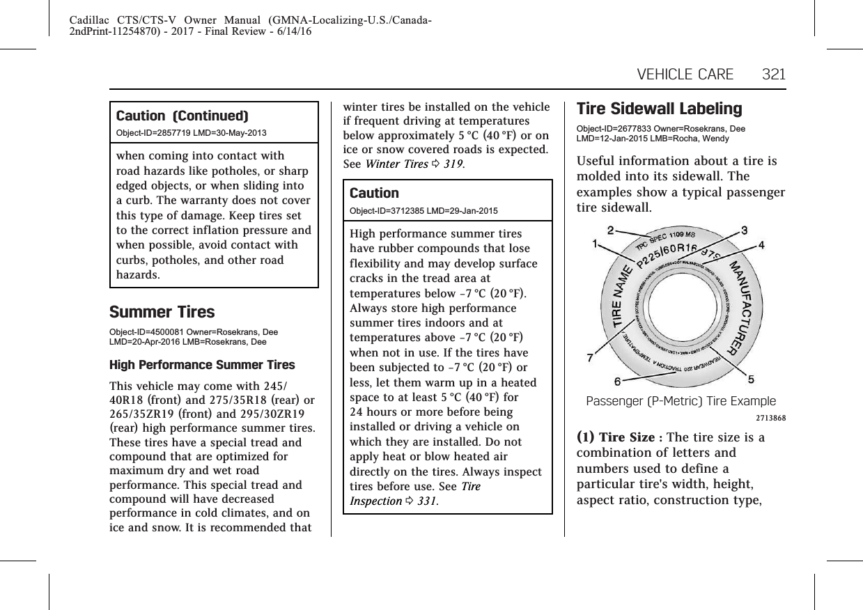 Cadillac CTS/CTS-V Owner Manual (GMNA-Localizing-U.S./Canada-2ndPrint-11254870) - 2017 - Final Review - 6/14/16VEHICLE CARE 321Caution (Continued)Object-ID=2857719 LMD=30-May-2013when coming into contact withroad hazards like potholes, or sharpedged objects, or when sliding intoa curb. The warranty does not coverthis type of damage. Keep tires setto the correct inflation pressure andwhen possible, avoid contact withcurbs, potholes, and other roadhazards.Summer TiresObject-ID=4500081 Owner=Rosekrans, DeeLMD=20-Apr-2016 LMB=Rosekrans, DeeHigh Performance Summer TiresThis vehicle may come with 245/40R18 (front) and 275/35R18 (rear) or265/35ZR19 (front) and 295/30ZR19(rear) high performance summer tires.These tires have a special tread andcompound that are optimized formaximum dry and wet roadperformance. This special tread andcompound will have decreasedperformance in cold climates, and onice and snow. It is recommended thatwinter tires be installed on the vehicleif frequent driving at temperaturesbelow approximately 5 °C (40 °F) or onice or snow covered roads is expected.See Winter Tires 0319.CautionObject-ID=3712385 LMD=29-Jan-2015High performance summer tireshave rubber compounds that loseflexibility and may develop surfacecracks in the tread area attemperatures below −7 °C (20 °F).Always store high performancesummer tires indoors and attemperatures above −7 °C (20 °F)when not in use. If the tires havebeen subjected to −7 °C (20 °F) orless, let them warm up in a heatedspace to at least 5 °C (40 °F) for24 hours or more before beinginstalled or driving a vehicle onwhich they are installed. Do notapply heat or blow heated airdirectly on the tires. Always inspecttires before use. See TireInspection 0331.Tire Sidewall LabelingObject-ID=2677833 Owner=Rosekrans, DeeLMD=12-Jan-2015 LMB=Rocha, WendyUseful information about a tire ismolded into its sidewall. Theexamples show a typical passengertire sidewall.Passenger (P-Metric) Tire Example2713868(1) Tire Size :The tire size is acombination of letters andnumbers used to define aparticular tire&apos;s width, height,aspect ratio, construction type,