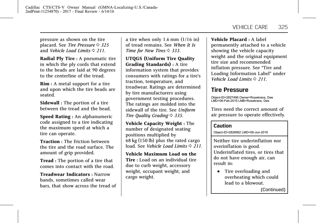 Cadillac CTS/CTS-V Owner Manual (GMNA-Localizing-U.S./Canada-2ndPrint-11254870) - 2017 - Final Review - 6/14/16VEHICLE CARE 325pressure as shown on the tireplacard. See Tire Pressure 0325and Vehicle Load Limits 0211.Radial Ply Tire :A pneumatic tirein which the ply cords that extendto the beads are laid at 90 degreesto the centerline of the tread.Rim :A metal support for a tireand upon which the tire beads areseated.Sidewall :The portion of a tirebetween the tread and the bead.Speed Rating :An alphanumericcode assigned to a tire indicatingthe maximum speed at which atire can operate.Traction :The friction betweenthe tire and the road surface. Theamount of grip provided.Tread :The portion of a tire thatcomes into contact with the road.Treadwear Indicators :Narrowbands, sometimes called wearbars, that show across the tread ofa tire when only 1.6 mm (1/16 in)of tread remains. See When It IsTime for New Tires 0333.UTQGS (Uniform Tire QualityGrading Standards) :A tireinformation system that providesconsumers with ratings for a tire&apos;straction, temperature, andtreadwear. Ratings are determinedby tire manufacturers usinggovernment testing procedures.The ratings are molded into thesidewall of the tire. See UniformTire Quality Grading 0335.Vehicle Capacity Weight :Thenumber of designated seatingpositions multiplied by68 kg (150 lb) plus the rated cargoload. See Vehicle Load Limits 0211.Vehicle Maximum Load on theTire :Load on an individual tiredue to curb weight, accessoryweight, occupant weight, andcargo weight.Vehicle Placard :A labelpermanently attached to a vehicleshowing the vehicle capacityweight and the original equipmenttire size and recommendedinflation pressure. See “Tire andLoading Information Label”underVehicle Load Limits 0211.Tire PressureObject-ID=2827496 Owner=Rosekrans, DeeLMD=06-Feb-2015 LMB=Rosekrans, DeeTires need the correct amount ofair pressure to operate effectively.CautionObject-ID=2826662 LMD=06-Jun-2016Neither tire underinflation noroverinflation is good.Underinflated tires, or tires thatdo not have enough air, canresult in:.Tire overloading andoverheating which couldlead to a blowout.(Continued)