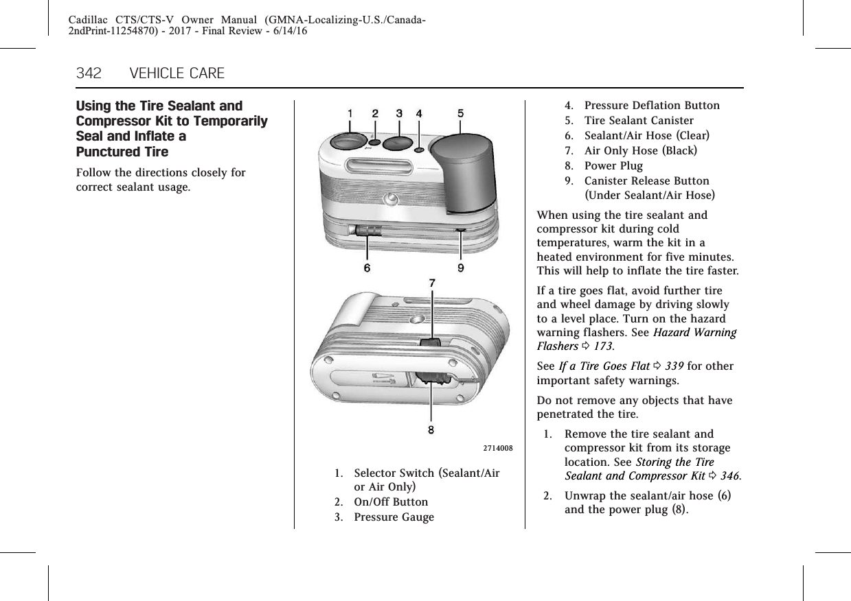 Cadillac CTS/CTS-V Owner Manual (GMNA-Localizing-U.S./Canada-2ndPrint-11254870) - 2017 - Final Review - 6/14/16342 VEHICLE CAREUsing the Tire Sealant andCompressor Kit to TemporarilySeal and Inflate aPunctured TireFollow the directions closely forcorrect sealant usage.27140081. Selector Switch (Sealant/Airor Air Only)2. On/Off Button3. Pressure Gauge4. Pressure Deflation Button5. Tire Sealant Canister6. Sealant/Air Hose (Clear)7. Air Only Hose (Black)8. Power Plug9. Canister Release Button(Under Sealant/Air Hose)When using the tire sealant andcompressor kit during coldtemperatures, warm the kit in aheated environment for five minutes.This will help to inflate the tire faster.If a tire goes flat, avoid further tireand wheel damage by driving slowlyto a level place. Turn on the hazardwarning flashers. See Hazard WarningFlashers 0173.See If a Tire Goes Flat 0339 for otherimportant safety warnings.Do not remove any objects that havepenetrated the tire.1. Remove the tire sealant andcompressor kit from its storagelocation. See Storing the TireSealant and Compressor Kit 0346.2. Unwrap the sealant/air hose (6)and the power plug (8).