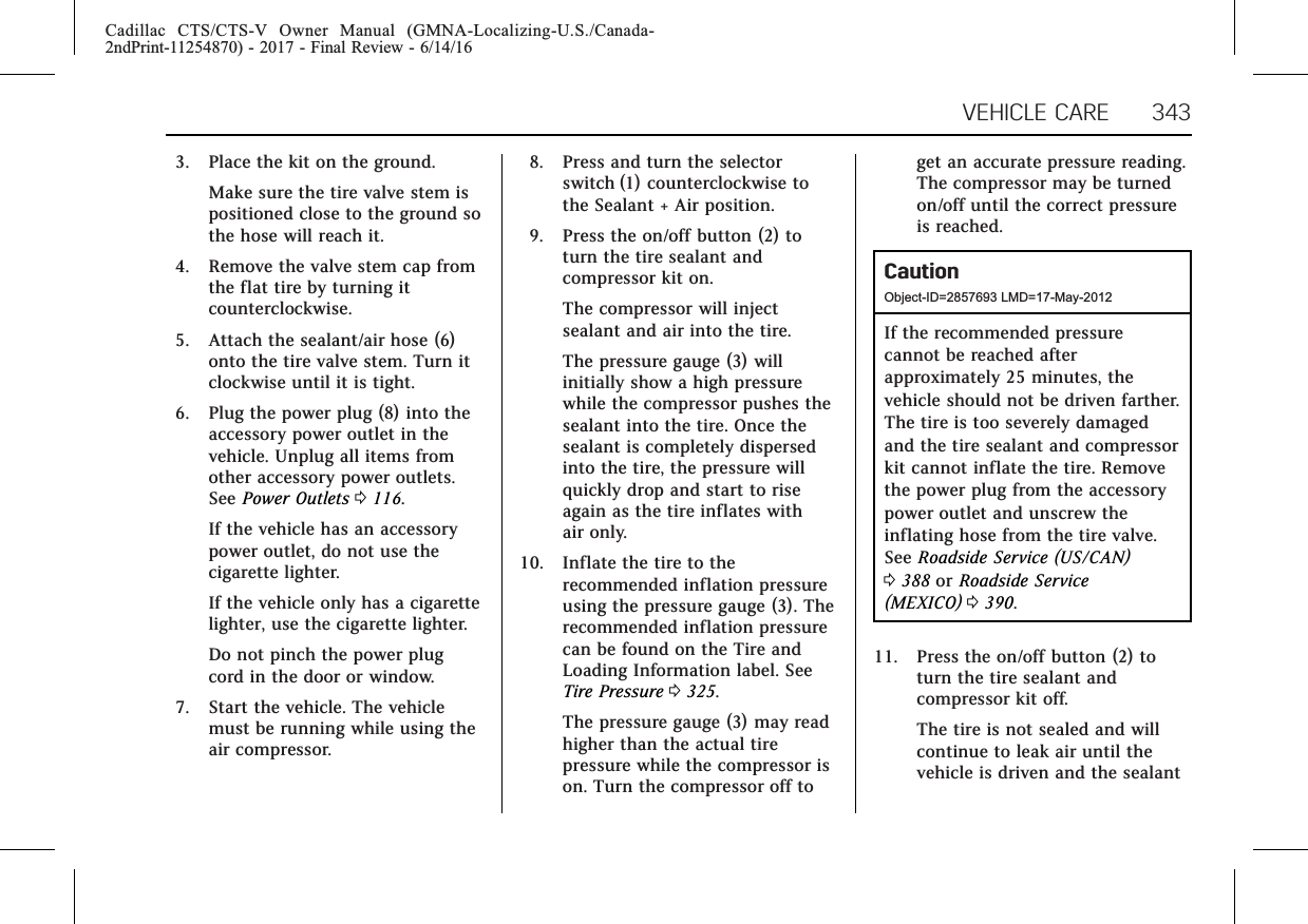 Cadillac CTS/CTS-V Owner Manual (GMNA-Localizing-U.S./Canada-2ndPrint-11254870) - 2017 - Final Review - 6/14/16VEHICLE CARE 3433. Place the kit on the ground.Make sure the tire valve stem ispositioned close to the ground sothe hose will reach it.4. Remove the valve stem cap fromthe flat tire by turning itcounterclockwise.5. Attach the sealant/air hose (6)onto the tire valve stem. Turn itclockwise until it is tight.6. Plug the power plug (8) into theaccessory power outlet in thevehicle. Unplug all items fromother accessory power outlets.See Power Outlets 0116.If the vehicle has an accessorypower outlet, do not use thecigarette lighter.If the vehicle only has a cigarettelighter, use the cigarette lighter.Do not pinch the power plugcord in the door or window.7. Start the vehicle. The vehiclemust be running while using theair compressor.8. Press and turn the selectorswitch (1) counterclockwise tothe Sealant + Air position.9. Press the on/off button (2) toturn the tire sealant andcompressor kit on.The compressor will injectsealant and air into the tire.The pressure gauge (3) willinitially show a high pressurewhile the compressor pushes thesealant into the tire. Once thesealant is completely dispersedinto the tire, the pressure willquickly drop and start to riseagain as the tire inflates withair only.10. Inflate the tire to therecommended inflation pressureusing the pressure gauge (3). Therecommended inflation pressurecan be found on the Tire andLoading Information label. SeeTire Pressure 0325.The pressure gauge (3) may readhigher than the actual tirepressure while the compressor ison. Turn the compressor off toget an accurate pressure reading.The compressor may be turnedon/off until the correct pressureis reached.CautionObject-ID=2857693 LMD=17-May-2012If the recommended pressurecannot be reached afterapproximately 25 minutes, thevehicle should not be driven farther.The tire is too severely damagedand the tire sealant and compressorkit cannot inflate the tire. Removethe power plug from the accessorypower outlet and unscrew theinflating hose from the tire valve.See Roadside Service (US/CAN)0388 or Roadside Service(MEXICO) 0390.11. Press the on/off button (2) toturn the tire sealant andcompressor kit off.The tire is not sealed and willcontinue to leak air until thevehicle is driven and the sealant