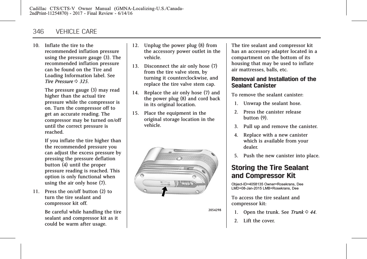 Cadillac CTS/CTS-V Owner Manual (GMNA-Localizing-U.S./Canada-2ndPrint-11254870) - 2017 - Final Review - 6/14/16346 VEHICLE CARE10. Inflate the tire to therecommended inflation pressureusing the pressure gauge (3). Therecommended inflation pressurecan be found on the Tire andLoading Information label. SeeTire Pressure 0325.The pressure gauge (3) may readhigher than the actual tirepressure while the compressor ison. Turn the compressor off toget an accurate reading. Thecompressor may be turned on/offuntil the correct pressure isreached.If you inflate the tire higher thanthe recommended pressure youcan adjust the excess pressure bypressing the pressure deflationbutton (4) until the properpressure reading is reached. Thisoption is only functional whenusing the air only hose (7).11. Press the on/off button (2) toturn the tire sealant andcompressor kit off.Be careful while handling the tiresealant and compressor kit as itcould be warm after usage.12. Unplug the power plug (8) fromthe accessory power outlet in thevehicle.13. Disconnect the air only hose (7)from the tire valve stem, byturning it counterclockwise, andreplace the tire valve stem cap.14. Replace the air only hose (7) andthe power plug (8) and cord backin its original location.15. Place the equipment in theoriginal storage location in thevehicle.2054298The tire sealant and compressor kithas an accessory adapter located in acompartment on the bottom of itshousing that may be used to inflateair mattresses, balls, etc.Removal and Installation of theSealant CanisterTo remove the sealant canister:1. Unwrap the sealant hose.2. Press the canister releasebutton (9).3. Pull up and remove the canister.4. Replace with a new canisterwhich is available from yourdealer.5. Push the new canister into place.Storing the Tire Sealantand Compressor KitObject-ID=4058135 Owner=Rosekrans, DeeLMD=08-Jan-2015 LMB=Rosekrans, DeeTo access the tire sealant andcompressor kit:1. Open the trunk. See Trunk 044.2. Lift the cover.