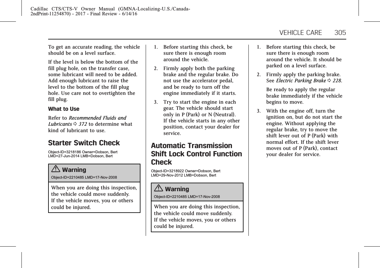 Cadillac CTS/CTS-V Owner Manual (GMNA-Localizing-U.S./Canada-2ndPrint-11254870) - 2017 - Final Review - 6/14/16VEHICLE CARE 305To get an accurate reading, the vehicleshould be on a level surface.If the level is below the bottom of thefill plug hole, on the transfer case,some lubricant will need to be added.Add enough lubricant to raise thelevel to the bottom of the fill plughole. Use care not to overtighten thefill plug.What to UseRefer to Recommended Fluids andLubricants 0372 to determine whatkind of lubricant to use.Starter Switch CheckObject-ID=3218186 Owner=Dobson, BertLMD=27-Jun-2014 LMB=Dobson, Bert{WarningObject-ID=2210485 LMD=17-Nov-2008When you are doing this inspection,the vehicle could move suddenly.If the vehicle moves, you or otherscould be injured.1. Before starting this check, besure there is enough roomaround the vehicle.2. Firmly apply both the parkingbrake and the regular brake. Donot use the accelerator pedal,and be ready to turn off theengine immediately if it starts.3. Try to start the engine in eachgear. The vehicle should startonly in P (Park) or N (Neutral).If the vehicle starts in any otherposition, contact your dealer forservice.Automatic TransmissionShift Lock Control FunctionCheckObject-ID=3218922 Owner=Dobson, BertLMD=29-Nov-2012 LMB=Dobson, Bert{WarningObject-ID=2210485 LMD=17-Nov-2008When you are doing this inspection,the vehicle could move suddenly.If the vehicle moves, you or otherscould be injured.1. Before starting this check, besure there is enough roomaround the vehicle. It should beparked on a level surface.2. Firmly apply the parking brake.See Electric Parking Brake 0228.Be ready to apply the regularbrake immediately if the vehiclebegins to move.3. With the engine off, turn theignition on, but do not start theengine. Without applying theregular brake, try to move theshift lever out of P (Park) withnormal effort. If the shift levermoves out of P (Park), contactyour dealer for service.