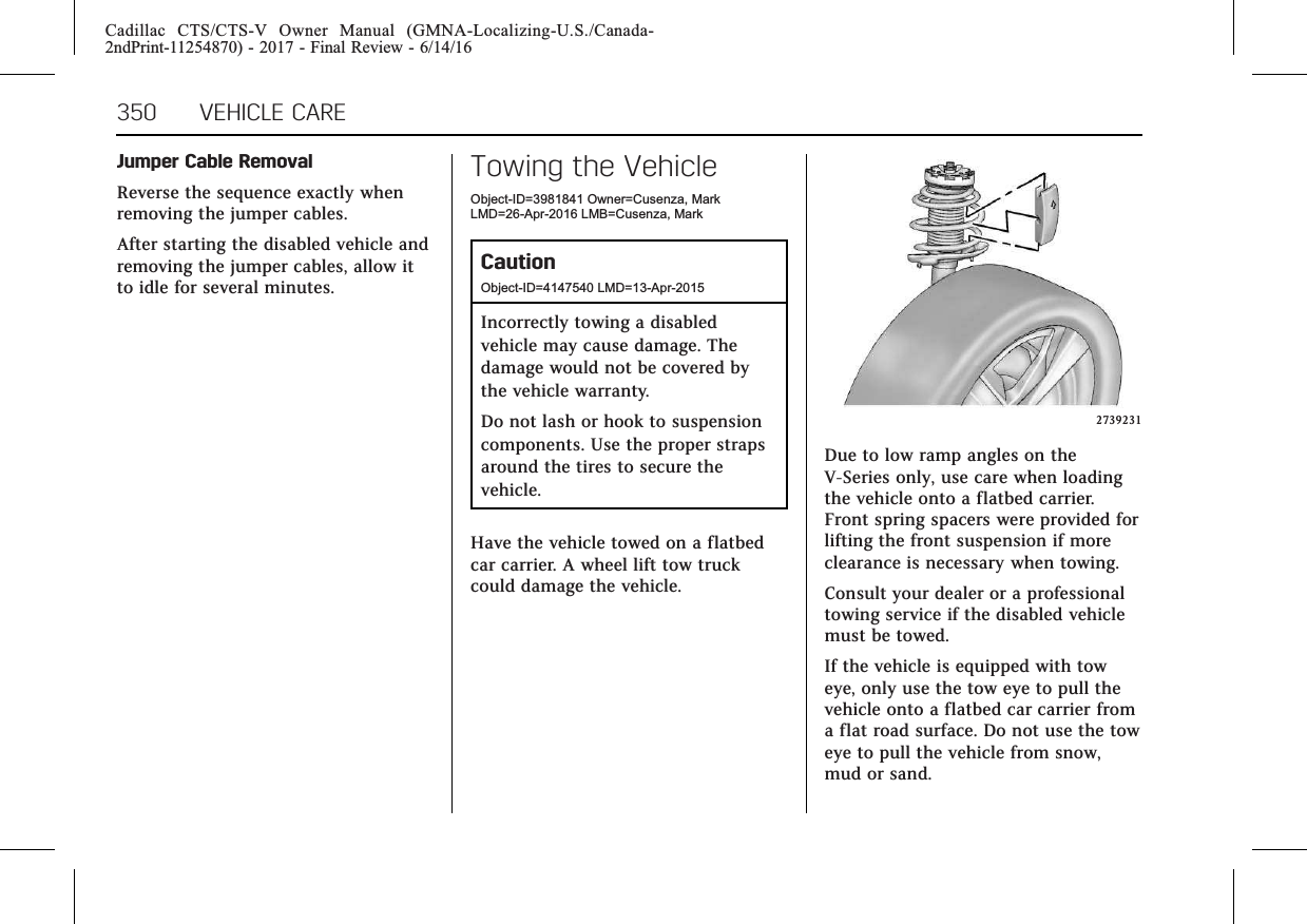 Cadillac CTS/CTS-V Owner Manual (GMNA-Localizing-U.S./Canada-2ndPrint-11254870) - 2017 - Final Review - 6/14/16350 VEHICLE CAREJumper Cable RemovalReverse the sequence exactly whenremoving the jumper cables.After starting the disabled vehicle andremoving the jumper cables, allow itto idle for several minutes.Towing the VehicleObject-ID=3981841 Owner=Cusenza, MarkLMD=26-Apr-2016 LMB=Cusenza, MarkCautionObject-ID=4147540 LMD=13-Apr-2015Incorrectly towing a disabledvehicle may cause damage. Thedamage would not be covered bythe vehicle warranty.Do not lash or hook to suspensioncomponents. Use the proper strapsaround the tires to secure thevehicle.Have the vehicle towed on a flatbedcar carrier. A wheel lift tow truckcould damage the vehicle.2739231Due to low ramp angles on theV-Series only, use care when loadingthe vehicle onto a flatbed carrier.Front spring spacers were provided forlifting the front suspension if moreclearance is necessary when towing.Consult your dealer or a professionaltowing service if the disabled vehiclemust be towed.If the vehicle is equipped with toweye, only use the tow eye to pull thevehicle onto a flatbed car carrier froma flat road surface. Do not use the toweye to pull the vehicle from snow,mud or sand.