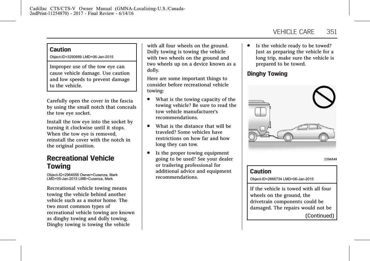 Cadillac CTS/CTS-V Owner Manual (GMNA-Localizing-U.S./Canada-2ndPrint-11254870) - 2017 - Final Review - 6/14/16VEHICLE CARE 351CautionObject-ID=3290669 LMD=06-Jan-2015Improper use of the tow eye cancause vehicle damage. Use cautionand low speeds to prevent damageto the vehicle.Carefully open the cover in the fasciaby using the small notch that concealsthe tow eye socket.Install the tow eye into the socket byturning it clockwise until it stops.When the tow eye is removed,reinstall the cover with the notch inthe original position.Recreational VehicleTowingObject-ID=2964556 Owner=Cusenza, MarkLMD=05-Jan-2015 LMB=Cusenza, MarkRecreational vehicle towing meanstowing the vehicle behind anothervehicle such as a motor home. Thetwo most common types ofrecreational vehicle towing are knownas dinghy towing and dolly towing.Dinghy towing is towing the vehiclewith all four wheels on the ground.Dolly towing is towing the vehiclewith two wheels on the ground andtwo wheels up on a device known as adolly.Here are some important things toconsider before recreational vehicletowing:.What is the towing capacity of thetowing vehicle? Be sure to read thetow vehicle manufacturer&apos;srecommendations..What is the distance that will betraveled? Some vehicles haverestrictions on how far and howlong they can tow..Is the proper towing equipmentgoing to be used? See your dealeror trailering professional foradditional advice and equipmentrecommendations..Is the vehicle ready to be towed?Just as preparing the vehicle for along trip, make sure the vehicle isprepared to be towed.Dinghy Towing2206848CautionObject-ID=2866734 LMD=06-Jan-2015If the vehicle is towed with all fourwheels on the ground, thedrivetrain components could bedamaged. The repairs would not be(Continued)