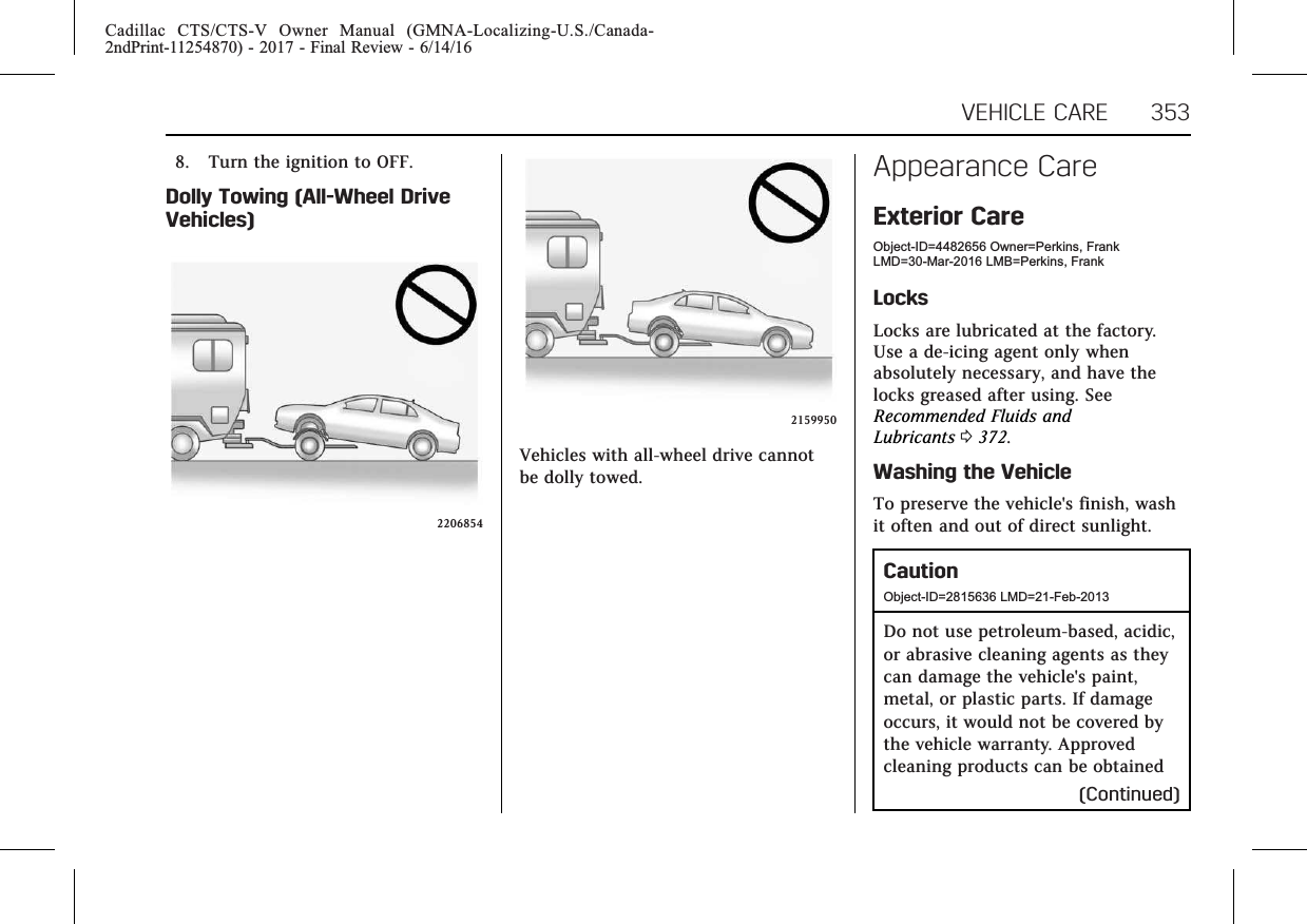 Cadillac CTS/CTS-V Owner Manual (GMNA-Localizing-U.S./Canada-2ndPrint-11254870) - 2017 - Final Review - 6/14/16VEHICLE CARE 3538. Turn the ignition to OFF.Dolly Towing (All-Wheel DriveVehicles)22068542159950Vehicles with all-wheel drive cannotbe dolly towed.Appearance CareExterior CareObject-ID=4482656 Owner=Perkins, FrankLMD=30-Mar-2016 LMB=Perkins, FrankLocksLocks are lubricated at the factory.Use a de-icing agent only whenabsolutely necessary, and have thelocks greased after using. SeeRecommended Fluids andLubricants 0372.Washing the VehicleTo preserve the vehicle&apos;s finish, washit often and out of direct sunlight.CautionObject-ID=2815636 LMD=21-Feb-2013Do not use petroleum-based, acidic,or abrasive cleaning agents as theycan damage the vehicle&apos;s paint,metal, or plastic parts. If damageoccurs, it would not be covered bythe vehicle warranty. Approvedcleaning products can be obtained(Continued)