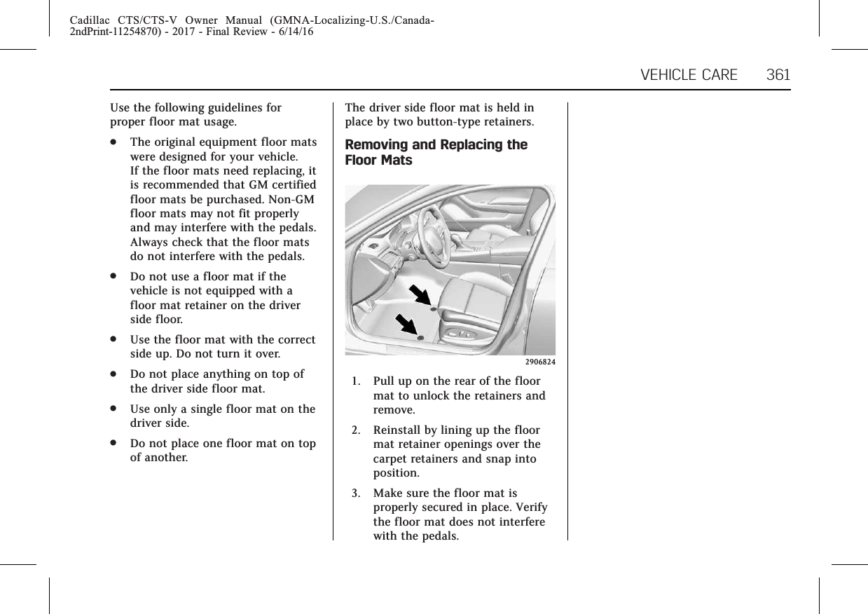 Cadillac CTS/CTS-V Owner Manual (GMNA-Localizing-U.S./Canada-2ndPrint-11254870) - 2017 - Final Review - 6/14/16VEHICLE CARE 361Use the following guidelines forproper floor mat usage..The original equipment floor matswere designed for your vehicle.If the floor mats need replacing, itis recommended that GM certifiedfloor mats be purchased. Non-GMfloor mats may not fit properlyand may interfere with the pedals.Always check that the floor matsdo not interfere with the pedals..Do not use a floor mat if thevehicle is not equipped with afloor mat retainer on the driverside floor..Use the floor mat with the correctside up. Do not turn it over..Do not place anything on top ofthe driver side floor mat..Use only a single floor mat on thedriver side..Do not place one floor mat on topof another.The driver side floor mat is held inplace by two button-type retainers.Removing and Replacing theFloor Mats29068241. Pull up on the rear of the floormat to unlock the retainers andremove.2. Reinstall by lining up the floormat retainer openings over thecarpet retainers and snap intoposition.3. Make sure the floor mat isproperly secured in place. Verifythe floor mat does not interferewith the pedals.