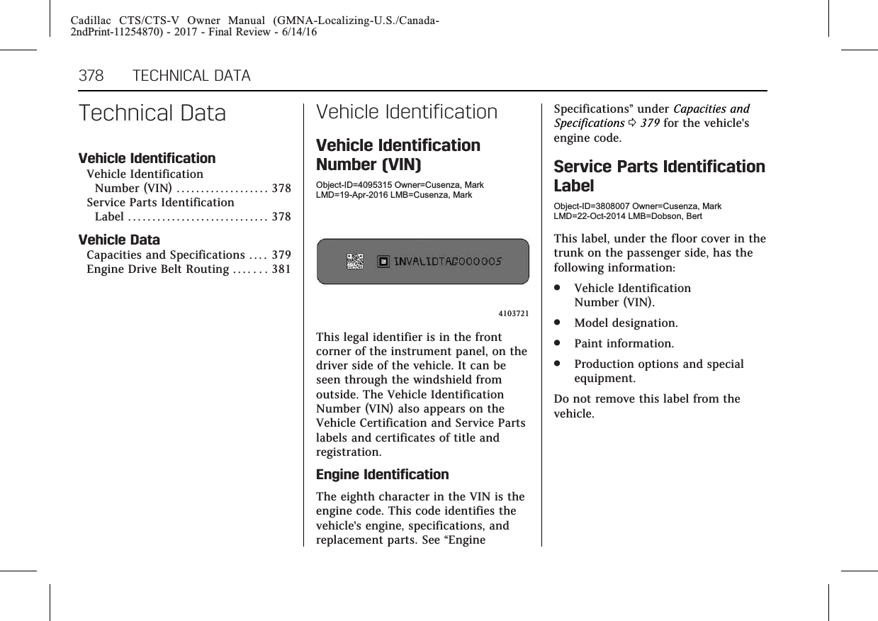 Cadillac CTS/CTS-V Owner Manual (GMNA-Localizing-U.S./Canada-2ndPrint-11254870) - 2017 - Final Review - 6/14/16378 TECHNICAL DATATechnical DataVehicle IdentificationVehicle IdentificationNumber (VIN) . . . . . . . . . . . . . . . . . . . 378Service Parts IdentificationLabel . . . . . . . . . . . . . . . . . . . . . . . . . . . . . 378Vehicle DataCapacities and Specifications . . . . 379Engine Drive Belt Routing . . . . . . . 381Vehicle IdentificationVehicle IdentificationNumber (VIN)Object-ID=4095315 Owner=Cusenza, MarkLMD=19-Apr-2016 LMB=Cusenza, Mark4103721This legal identifier is in the frontcorner of the instrument panel, on thedriver side of the vehicle. It can beseen through the windshield fromoutside. The Vehicle IdentificationNumber (VIN) also appears on theVehicle Certification and Service Partslabels and certificates of title andregistration.Engine IdentificationThe eighth character in the VIN is theengine code. This code identifies thevehicle&apos;s engine, specifications, andreplacement parts. See “EngineSpecifications”under Capacities andSpecifications 0379 for the vehicle&apos;sengine code.Service Parts IdentificationLabelObject-ID=3808007 Owner=Cusenza, MarkLMD=22-Oct-2014 LMB=Dobson, BertThis label, under the floor cover in thetrunk on the passenger side, has thefollowing information:.Vehicle IdentificationNumber (VIN)..Model designation..Paint information..Production options and specialequipment.Do not remove this label from thevehicle.