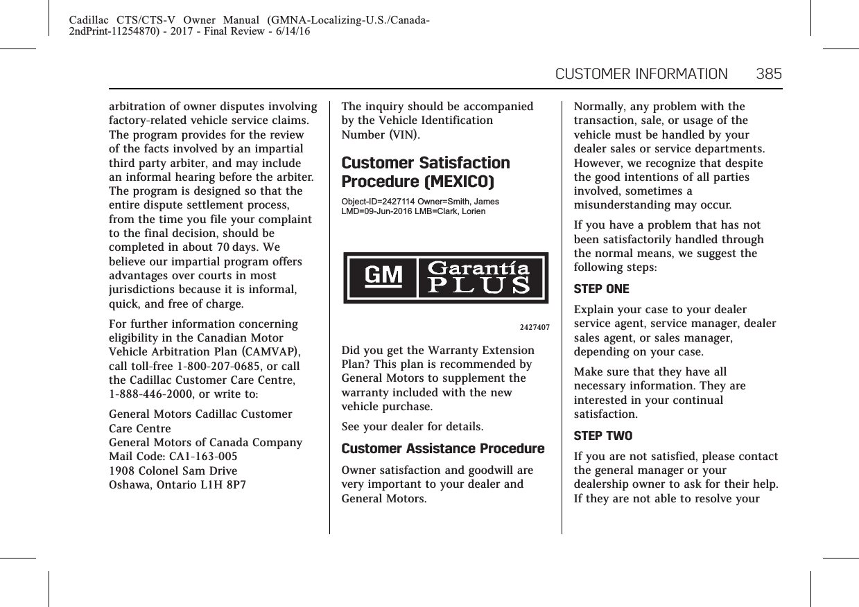 Cadillac CTS/CTS-V Owner Manual (GMNA-Localizing-U.S./Canada-2ndPrint-11254870) - 2017 - Final Review - 6/14/16CUSTOMER INFORMATION 385arbitration of owner disputes involvingfactory-related vehicle service claims.The program provides for the reviewof the facts involved by an impartialthird party arbiter, and may includean informal hearing before the arbiter.The program is designed so that theentire dispute settlement process,from the time you file your complaintto the final decision, should becompleted in about 70 days. Webelieve our impartial program offersadvantages over courts in mostjurisdictions because it is informal,quick, and free of charge.For further information concerningeligibility in the Canadian MotorVehicle Arbitration Plan (CAMVAP),call toll-free 1-800-207-0685, or callthe Cadillac Customer Care Centre,1-888-446-2000, or write to:General Motors Cadillac CustomerCare CentreGeneral Motors of Canada CompanyMail Code: CA1-163-0051908 Colonel Sam DriveOshawa, Ontario L1H 8P7The inquiry should be accompaniedby the Vehicle IdentificationNumber (VIN).Customer SatisfactionProcedure (MEXICO)Object-ID=2427114 Owner=Smith, JamesLMD=09-Jun-2016 LMB=Clark, Lorien2427407Did you get the Warranty ExtensionPlan? This plan is recommended byGeneral Motors to supplement thewarranty included with the newvehicle purchase.See your dealer for details.Customer Assistance ProcedureOwner satisfaction and goodwill arevery important to your dealer andGeneral Motors.Normally, any problem with thetransaction, sale, or usage of thevehicle must be handled by yourdealer sales or service departments.However, we recognize that despitethe good intentions of all partiesinvolved, sometimes amisunderstanding may occur.If you have a problem that has notbeen satisfactorily handled throughthe normal means, we suggest thefollowing steps:STEP ONEExplain your case to your dealerservice agent, service manager, dealersales agent, or sales manager,depending on your case.Make sure that they have allnecessary information. They areinterested in your continualsatisfaction.STEP TWOIf you are not satisfied, please contactthe general manager or yourdealership owner to ask for their help.If they are not able to resolve your