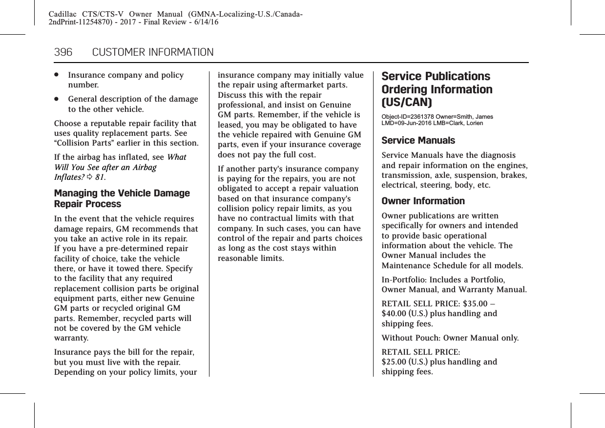 Cadillac CTS/CTS-V Owner Manual (GMNA-Localizing-U.S./Canada-2ndPrint-11254870) - 2017 - Final Review - 6/14/16396 CUSTOMER INFORMATION.Insurance company and policynumber..General description of the damageto the other vehicle.Choose a reputable repair facility thatuses quality replacement parts. See“Collision Parts”earlier in this section.If the airbag has inflated, see WhatWill You See after an AirbagInflates? 081.Managing the Vehicle DamageRepair ProcessIn the event that the vehicle requiresdamage repairs, GM recommends thatyou take an active role in its repair.If you have a pre-determined repairfacility of choice, take the vehiclethere, or have it towed there. Specifyto the facility that any requiredreplacement collision parts be originalequipment parts, either new GenuineGM parts or recycled original GMparts. Remember, recycled parts willnot be covered by the GM vehiclewarranty.Insurance pays the bill for the repair,but you must live with the repair.Depending on your policy limits, yourinsurance company may initially valuethe repair using aftermarket parts.Discuss this with the repairprofessional, and insist on GenuineGM parts. Remember, if the vehicle isleased, you may be obligated to havethe vehicle repaired with Genuine GMparts, even if your insurance coveragedoes not pay the full cost.If another party&apos;s insurance companyis paying for the repairs, you are notobligated to accept a repair valuationbased on that insurance company&apos;scollision policy repair limits, as youhave no contractual limits with thatcompany. In such cases, you can havecontrol of the repair and parts choicesas long as the cost stays withinreasonable limits.Service PublicationsOrdering Information(US/CAN)Object-ID=2361378 Owner=Smith, JamesLMD=09-Jun-2016 LMB=Clark, LorienService ManualsService Manuals have the diagnosisand repair information on the engines,transmission, axle, suspension, brakes,electrical, steering, body, etc.Owner InformationOwner publications are writtenspecifically for owners and intendedto provide basic operationalinformation about the vehicle. TheOwner Manual includes theMaintenance Schedule for all models.In-Portfolio: Includes a Portfolio,Owner Manual, and Warranty Manual.RETAIL SELL PRICE: $35.00 –$40.00 (U.S.) plus handling andshipping fees.Without Pouch: Owner Manual only.RETAIL SELL PRICE:$25.00 (U.S.) plus handling andshipping fees.